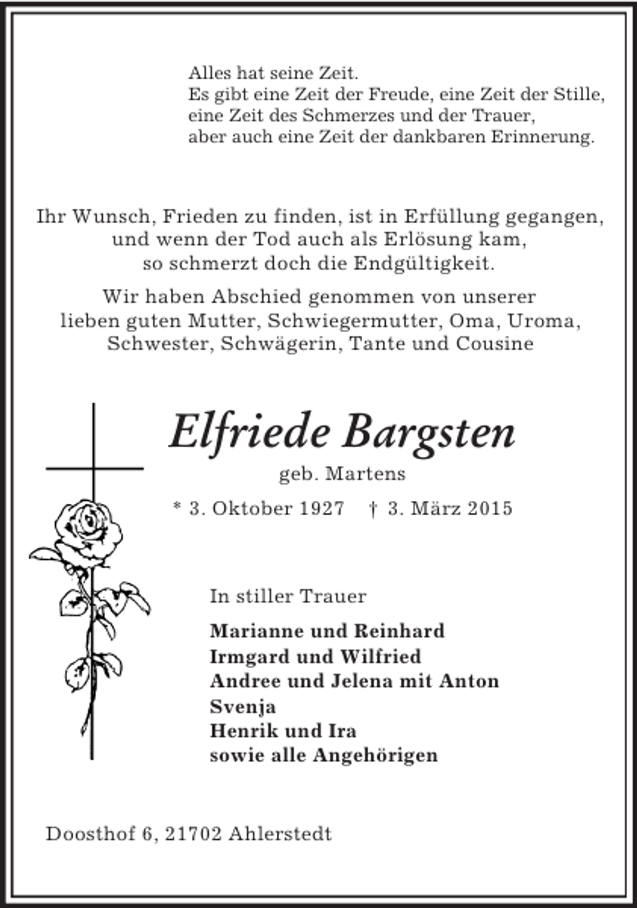 <p>Alles hat seine Zeit.<br />Es gibt eine Zeit der Freude, eine Zeit der Stille,<br />eine Zeit des Schmerzes und der Trauer,<br />aber auch eine Zeit der dankbaren Erinnerung.<br />Ihr Wunsch, Frieden zu finden, ist in Erfüllung gegangen,<br />und wenn der Tod auch als Erlösung kam,<br />so schmerzt doch die Endgültigkeit.<br />Wir haben Abschied genommen von unserer<br />lieben guten Mutter, Schwiegermutter, Oma, Uroma,<br />Schwester, Schwägerin, Tante und Cousine<br />Elfriede Bargsten<br />geb. Martens<br />* 3. Oktober 1927 † 3. März 2015<br />In stiller Trauer<br />Marianne und Reinhard<br />Irmgard und Wilfried<br />Andree und Jelena mit Anton<br />Svenja<br />Henrik und Ira<br />sowie alle Angehörigen<br />Doosthof 6, 21702 Ahlerstedt</p>