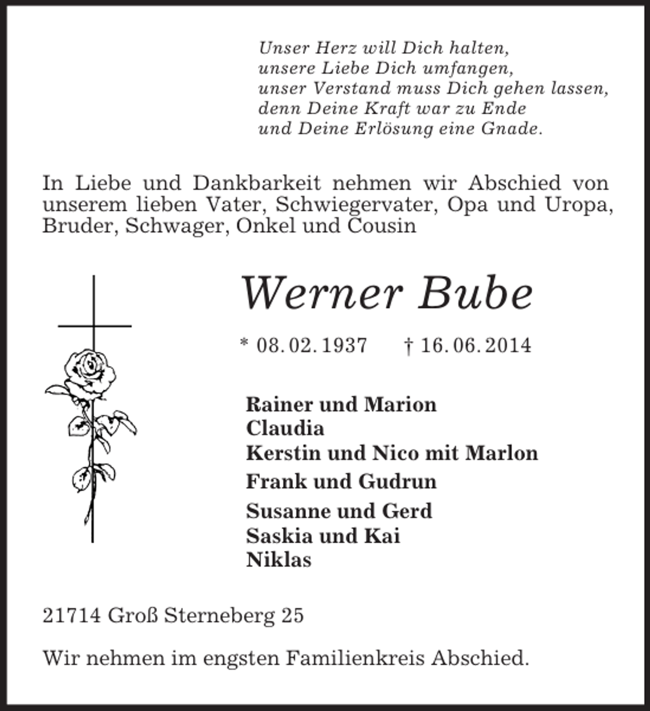<p>Unser Herz will Dich halten,<br />unsere Liebe Dich umfangen,<br />unser Verstand muss Dich gehen lassen,<br />denn Deine Kraft war zu Ende<br />und Deine Erlösung eine Gnade.<br />In Liebe und Dankbarkeit nehmen wir Abschied von unserem lieben Vater, Schwiegervater, Opa und Uropa, Bruder, Schwager, Onkel und Cousin<br />Werner Bube<br />* 08. 02. 1937 † 16. 06. 2014<br />Rainer und Marion<br />Claudia<br />Kerstin und Nico mit Marlon<br />Frank und Gudrun<br />Susanne und Gerd<br />Saskia und Kai<br />Niklas<br />21714 Groß Sterneberg 25</p><p>Wir nehmen im engsten Familienkreis Abschied.</p>