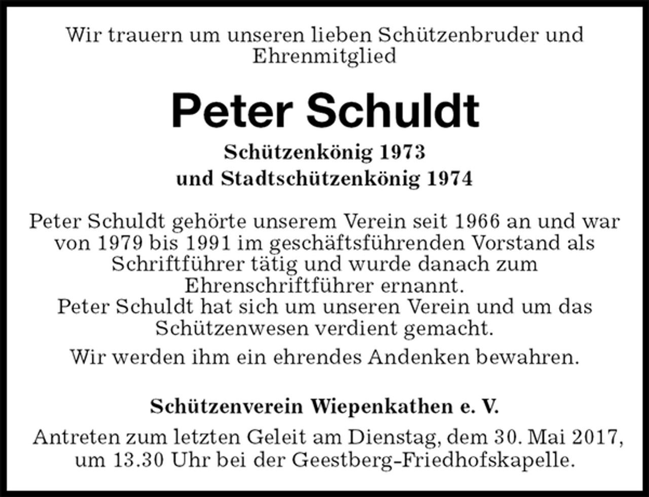 <p>Wir trauern um unseren lieben Schützenbruder und<br />Ehrenmitglied<br />Peter Schuldt<br />Schützenkönig 1973<br />und Stadtschützenkönig 1974<br />Schützenverein Wiepenkathen e. V.<br />Antreten zum letzten Geleit am Dienstag, dem 30. Mai 2017,<br />um 13.30 Uhr bei der Geestberg-Friedhofskapelle.<br />Peter Schuldt gehörte unserem Verein seit 1966 an und war<br />von 1979 bis 1991 im geschäftsführenden Vorstand als<br />Schriftführer tätig und wurde danach zum<br />Ehrenschriftführer ernannt.<br />Peter Schuldt hat sich um unseren Verein und um das Schützenwesen verdient gemacht.<br />Wir werden ihm ein ehrendes Andenken bewahren.</p>