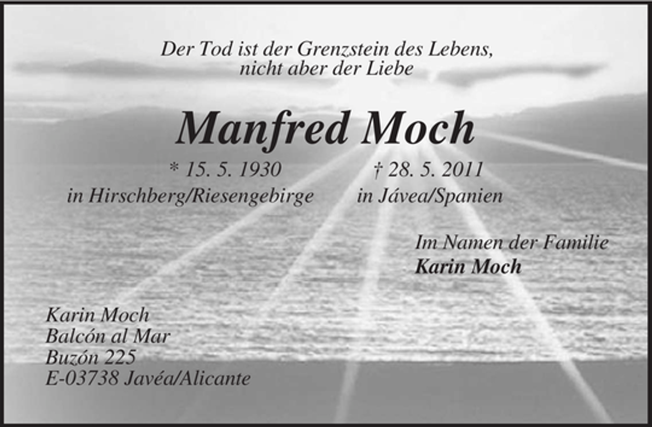 <p>Der Tod ist der Grenzstein des Lebens,<br />nicht aber der Liebe<br />Manfred Moch<br />* 15. 5. 1930 † 28. 5. 2011<br />in Hirschberg/Riesengebirge in Jávea/Spanien<br />Im Namen der Familie<br />Karin Moch<br />Karin Moch<br />Balcón al Mar<br />Buzón 225<br />E-03738 Javéa/Alicante</p>