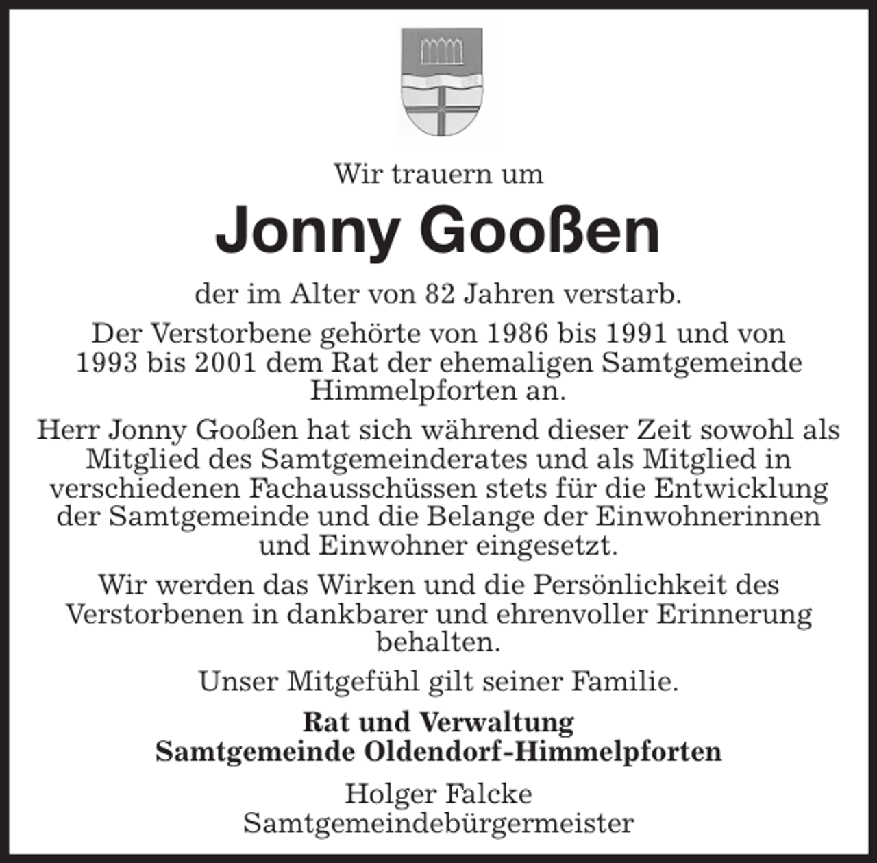 <p>Wir trauern um<br />Jonny Gooßen<br />der im Alter von 82 Jahren verstarb.<br />Der Verstorbene gehörte von 1986 bis 1991 und von<br />1993 bis 2001 dem Rat der ehemaligen Samtgemeinde<br />Himmelpforten an.<br />Herr Jonny Gooßen hat sich während dieser Zeit sowohl als Mitglied des Samtgemeinderates und als Mitglied in<br />verschiedenen Fachausschüssen stets für die Entwicklung<br />der Samtgemeinde und die Belange der Einwohnerinnen<br />und Einwohner eingesetzt.<br />Wir werden das Wirken und die Persönlichkeit des<br />Verstorbenen in dankbarer und ehrenvoller Erinnerung<br />behalten.<br />Unser Mitgefühl gilt seiner Familie.<br />Rat und Verwaltung<br />Samtgemeinde Oldendorf-Himmelpforten<br />Holger Falcke<br />Samtgemeindebürgermeister</p>