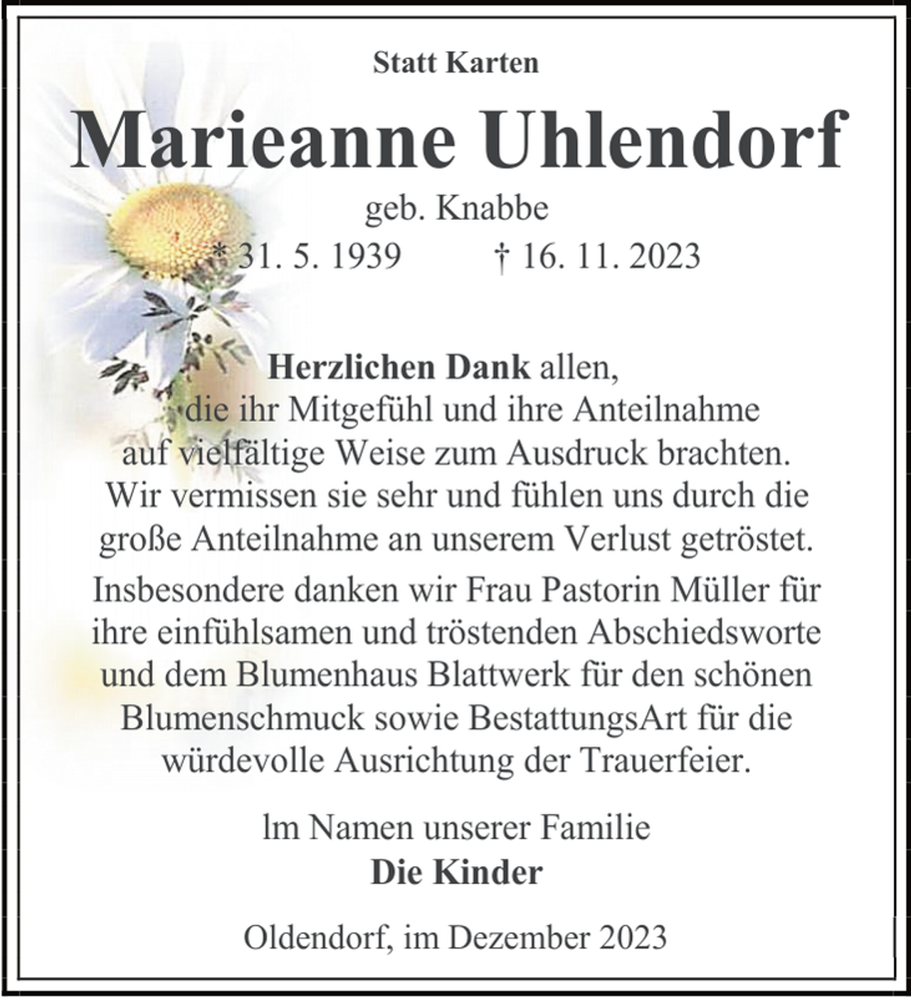 <p>Statt Karten</p><p>Marieanne Uhlendorf<br />geb. Knabbe<br />* 31. 5. 1939<br />† 16. 11. 2023</p><p>Herzlichen Dank allen,<br />die ihr Mitgefühl und ihre Anteilnahme<br />auf vielfältige Weise zum Ausdruck brachten.<br />Wir vermissen sie sehr und fühlen uns durch die<br />große Anteilnahme an unserem Verlust getröstet.<br />Insbesondere danken wir Frau Pastorin Müller für<br />ihre einfühlsamen und tröstenden Abschiedsworte<br />und dem Blumenhaus Blattwerk für den schönen<br />Blumenschmuck sowie BestattungsArt für die<br />würdevolle Ausrichtung der Trauerfeier.<br />lm Namen unserer Familie<br />Die Kinder<br />Oldendorf, im Dezember 2023</p>