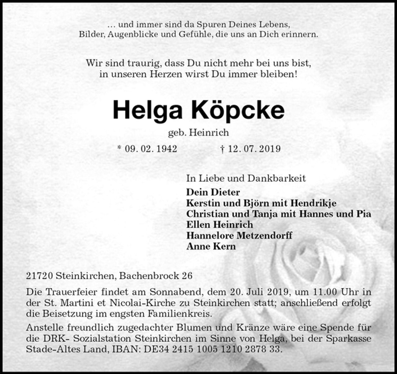 <p>… und immer sind da Spuren Deines Lebens,<br />Bilder, Augenblicke und Gefühle, die uns an Dich erinnern.<br />Wir sind traurig, dass Du nicht mehr bei uns bist,<br />in unseren Herzen wirst Du immer bleiben!<br />Helga Köpcke<br />geb. Heinrich<br />* 09. 02. 1942 † 12. 07. 2019<br />In Liebe und Dankbarkeit<br />Dein Dieter<br />Kerstin und Björn mit Hendrikje<br />Christian und Tanja mit Hannes und Pia<br />Ellen Heinrich<br />Hannelore Metzendorff<br />Anne Kern<br />21720 Steinkirchen, Bachenbrock 26<br />Die Trauerfeier findet am Sonnabend, dem 20. Juli 2019, um 11.00 Uhr in<br />der St. Martini et Nicolai-Kirche zu Steinkirchen statt; anschließend erfolgt<br />die Beisetzung im engsten Familienkreis.<br />Anstelle freundlich zugedachter Blumen und Kränze wäre eine Spende für<br />die DRK- Sozialstation Steinkirchen im Sinne von Helga, bei der Sparkasse<br />Stade-Altes Land, IBAN: DE34 2415 1005 1210 2878 33.</p>