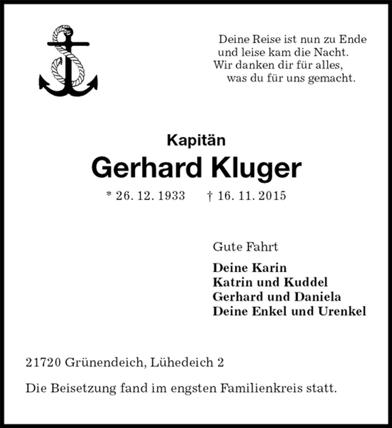 <p>Deine Reise ist nun zu Ende<br />und leise kam die Nacht.<br />Wir danken dir für alles,<br />was du für uns gemacht.<br />Kapitän<br />Gerhard Kluger<br />* 26. 12. 1933 † 16. 11. 2015<br />Gute Fahrt<br />Deine Karin<br />Katrin und Kuddel<br />Gerhard und Daniela<br />Deine Enkel und Urenkel<br />21720 Grünendeich, Lühedeich 2</p>
<p>Die Beisetzung fand im engsten Familienkreis statt.</p>