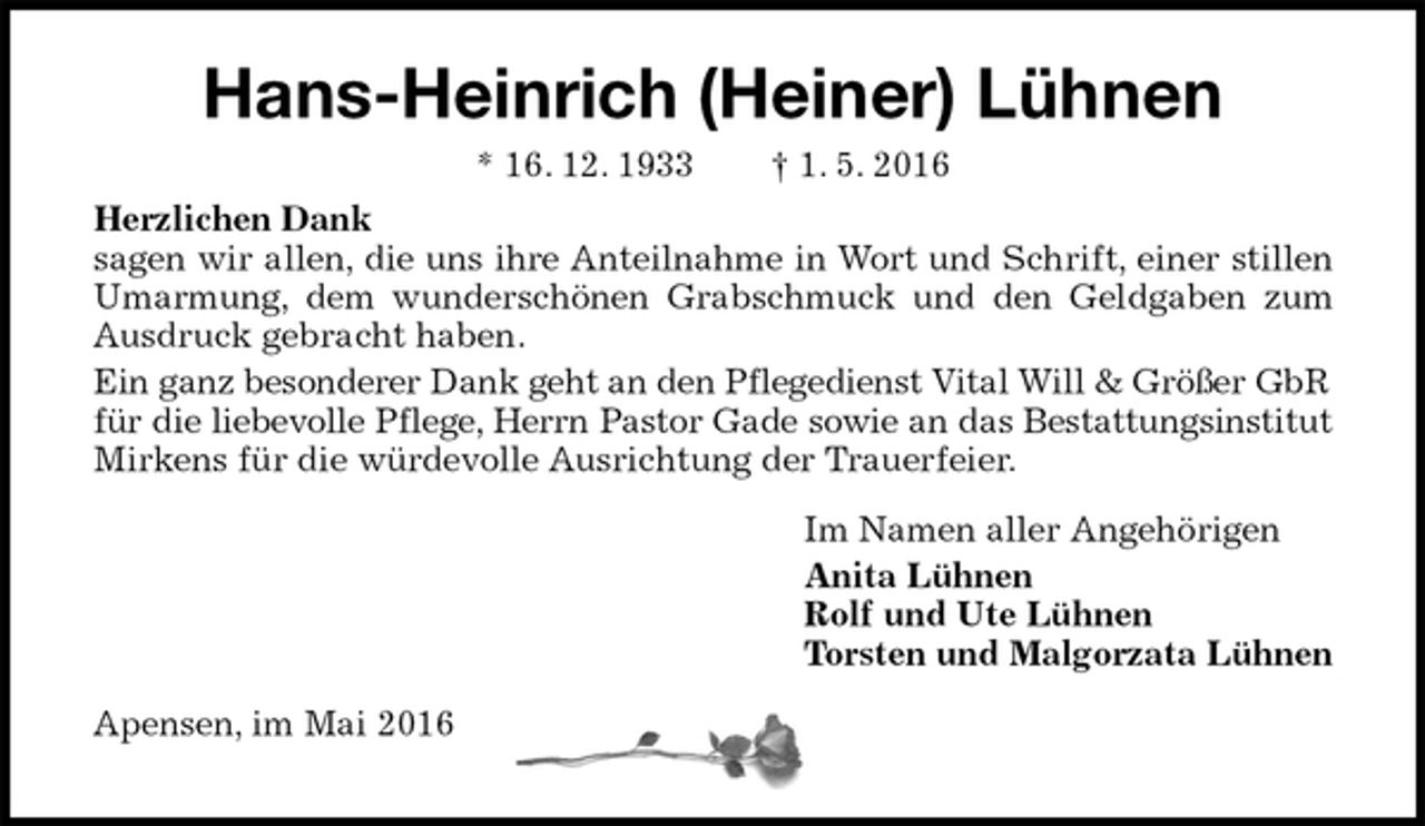 <p>Hans-Heinrich (Heiner) Lühnen<br />* 16. 12. 1933 † 1. 5. 2016<br />Herzlichen Dank<br />sagen wir allen, die uns ihre Anteilnahme in Wort und Schrift, einer stillen Umarmung, dem wunderschönen Grabschmuck und den Geldgaben zum Ausdruck gebracht haben.<br />Ein ganz besonderer Dank geht an den Pflegedienst Vital Will &amp; Größer GbR<br />für die liebevolle Pflege, Herrn Pastor Gade sowie an das Bestattungsinstitut<br />Mirkens für die würdevolle Ausrichtung der Trauerfeier.<br />Im Namen aller Angehörigen<br />Anita Lühnen<br />Rolf und Ute Lühnen<br />Torsten und Malgorzata Lühnen<br />Apensen, im Mai 2016</p>
