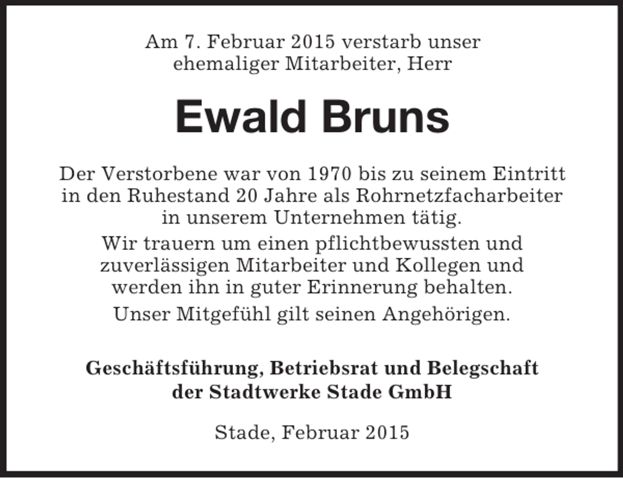 <p>Am 7. Februar 2015 verstarb unser<br />ehemaliger Mitarbeiter, Herr<br />Ewald Bruns<br />Der Verstorbene war von 1970 bis zu seinem Eintritt<br />in den Ruhestand 20 Jahre als Rohrnetzfacharbeiter<br />in unserem Unternehmen tätig.<br />Wir trauern um einen pflichtbewussten und<br />zuverlässigen Mitarbeiter und Kollegen und<br />werden ihn in guter Erinnerung behalten.<br />Unser Mitgefühl gilt seinen Angehörigen.<br />Geschäftsführung, Betriebsrat und Belegschaft<br />der Stadtwerke Stade GmbH<br />Stade, Februar 2015</p>