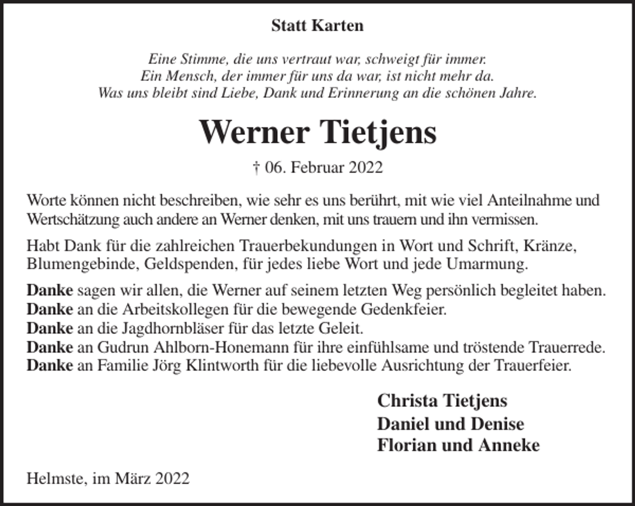 <p>Statt Karten<br />Eine Stimme, die uns vertraut war, schweigt für immer.<br />Ein Mensch, der immer für uns da war, ist nicht mehr da.<br />Was uns bleibt sind Liebe, Dank und Erinnerung an die schönen Jahre.<br />Werner Tietjens<br />† 06. Februar 2022<br />Worte können nicht beschreiben, wie sehr es uns berührt, mit wie viel Anteilnahme und<br />Wertschätzung auch andere an Werner denken, mit uns trauern und ihn vermissen.<br />Habt Dank für die zahlreichen Trauerbekundungen in Wort und Schrift, Kränze,<br />Blumengebinde, Geldspenden, für jedes liebe Wort und jede Umarmung.<br />Danke sagen wir allen, die Werner auf seinem letzten Weg persönlich begleitet haben.<br />Danke an die Arbeitskollegen für die bewegende Gedenkfeier.<br />Danke an die Jagdhornbläser für das letzte Geleit.<br />Danke an Gudrun Ahlborn-Honemann für ihre einfühlsame und tröstende Trauerrede.<br />Danke an Familie Jörg Klintworth für die liebevolle Ausrichtung der Trauerfeier.<br />Christa Tietjens<br />Daniel und Denise<br />Florian und Anneke<br />Helmste, im März 2022</p>