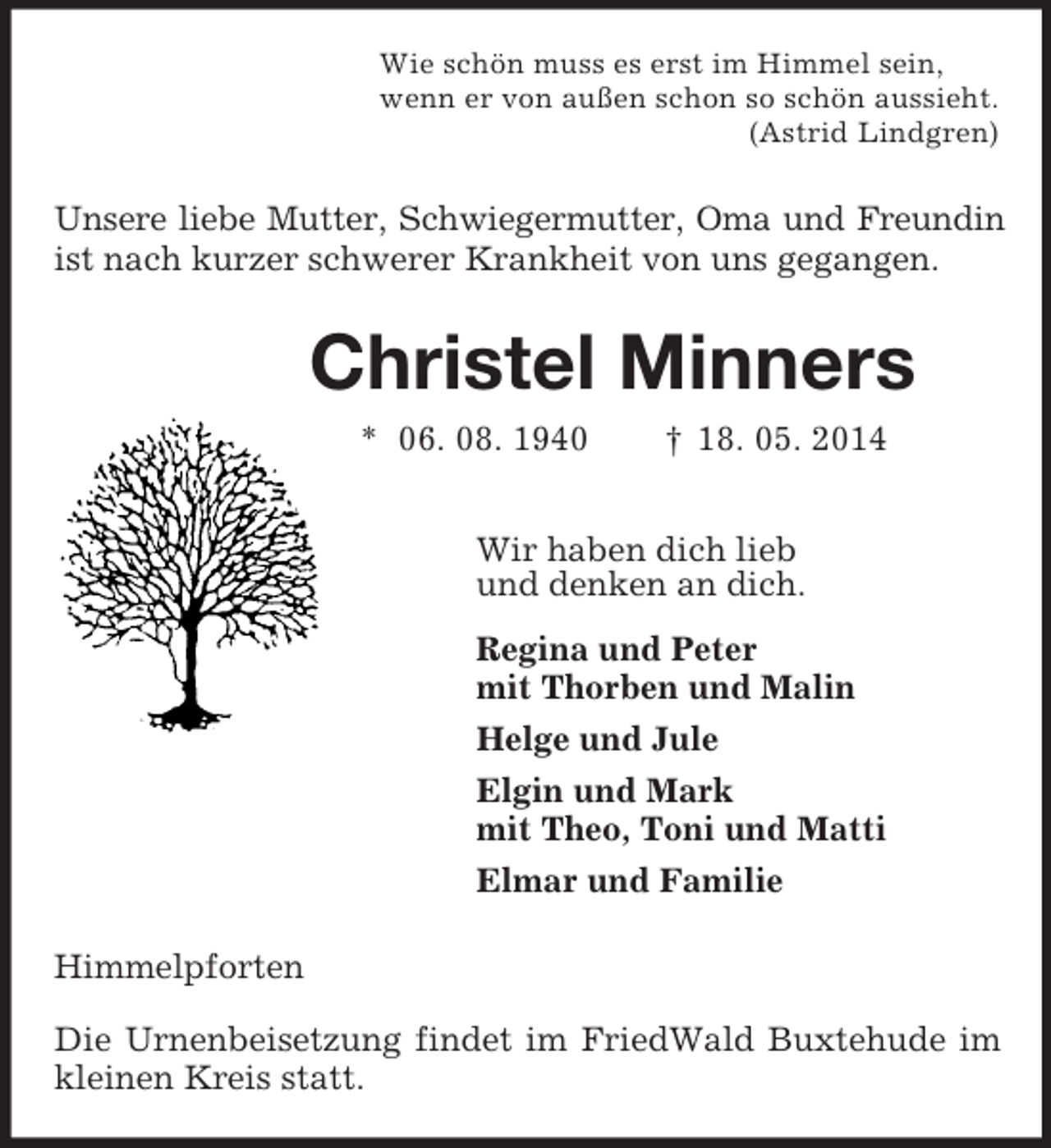 <p>Wie schön muss es erst im Himmel sein,<br />wenn er von außen schon so schön aussieht.<br />(Astrid Lindgren)<br />Unsere liebe Mutter, Schwiegermutter, Oma und Freundin<br />ist nach kurzer schwerer Krankheit von uns gegangen.<br />Christel Minners<br />* 06. 08. 1940 † 18. 05. 2014<br />Wir haben dich lieb<br />und denken an dich.<br />Regina und Peter<br />mit Thorben und Malin<br />Helge und Jule<br />Elgin und Mark<br />mit Theo, Toni und Matti<br />Elmar und Familie<br />Himmelpforten</p><p>Die Urnenbeisetzung findet im FriedWald Buxtehude im kleinen Kreis statt.</p>