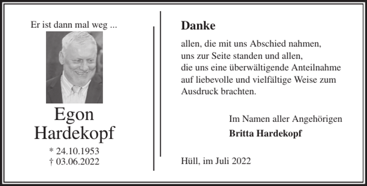 <p>Danke<br />allen, die mit uns Abschied nahmen,<br />uns zur Seite standen und allen,<br />die uns eine überwältigende Anteilnahme<br />auf liebevolle und vielfältige Weise zum<br />Ausdruck brachten.<br />Im Namen aller Angehörigen<br />Britta Hardekopf<br />Hüll, im Juli 2022<br />Egon<br />Hardekopf<br />* 24.10.1953<br />† 03.06.2022<br />Er ist dann mal weg ...</p>