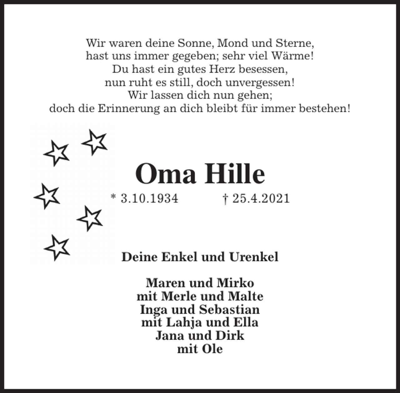 <p>Wir waren deine Sonne, Mond und Sterne,<br />hast uns immer gegeben; sehr viel Wärme!<br />Du hast ein gutes Herz besessen,<br />nun ruht es still, doch unvergessen!<br />Wir lassen dich nun gehen;<br />doch die Erinnerung an dich bleibt für immer bestehen!<br />Oma Hille<br />* 3.10.1934 † 25.4.2021<br />Deine Enkel und Urenkel</p>
<p>Maren und Mirko<br />mit Merle und Malte<br />Inga und Sebastian<br />mit Lahja und Ella<br />Jana und Dirk<br />mit Ole</p>