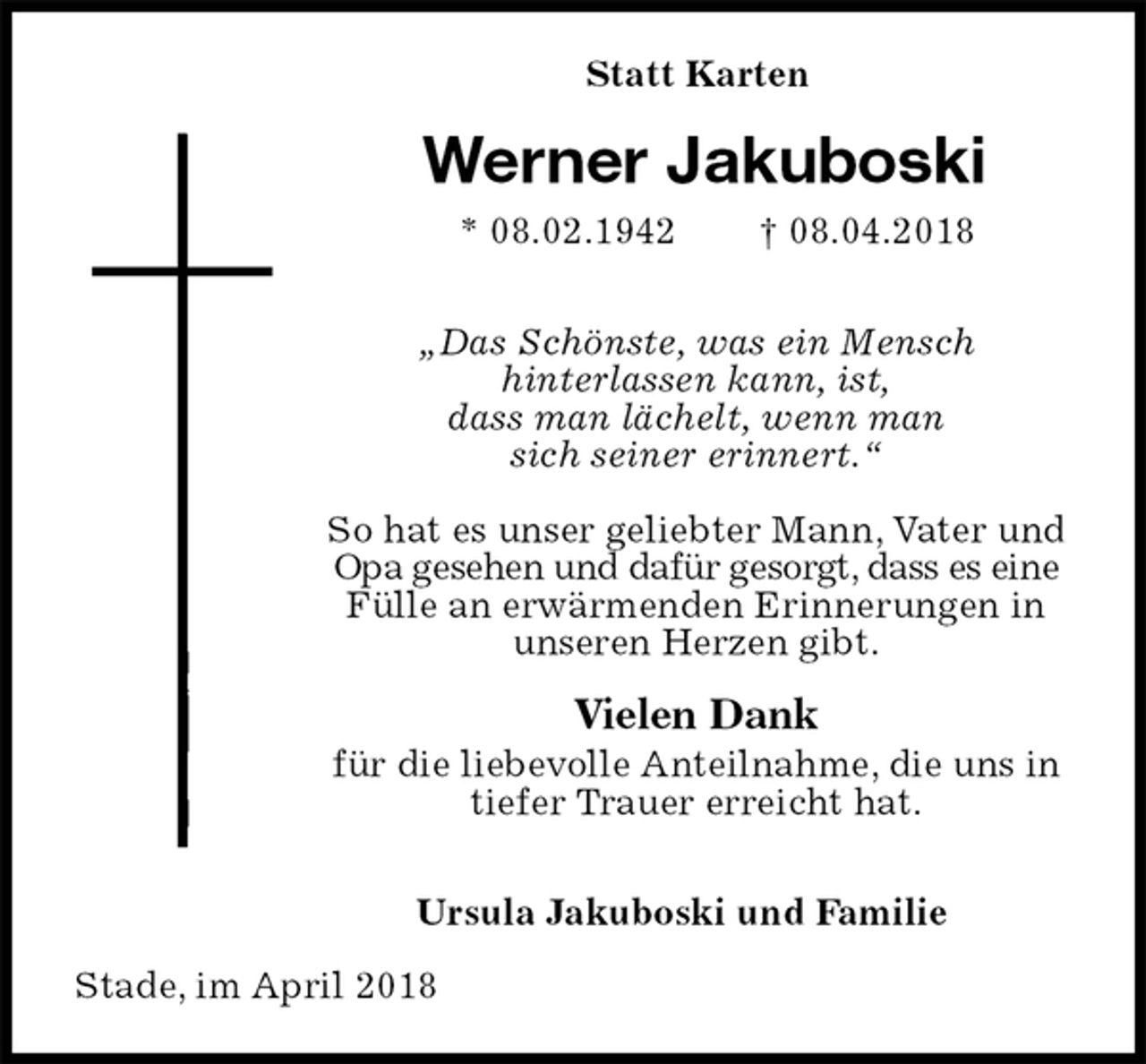 <p>Statt Karten<br />Werner Jakuboski<br />* 08.02.1942 † 08.04.2018</p><p>„Das Schönste, was ein Mensch<br />hinterlassen kann, ist,<br />dass man lächelt, wenn man<br />sich seiner erinnert.“</p><p>So hat es unser geliebter Mann, Vater und Opa gesehen und dafür gesorgt, dass es eine Fülle an erwärmenden Erinnerungen in unseren Herzen gibt.</p><p>Vielen Dank<br />für die liebevolle Anteilnahme, die uns in tiefer Trauer erreicht hat.</p><p>Ursula Jakuboski und Familie<br />Stade, im April 2018</p>