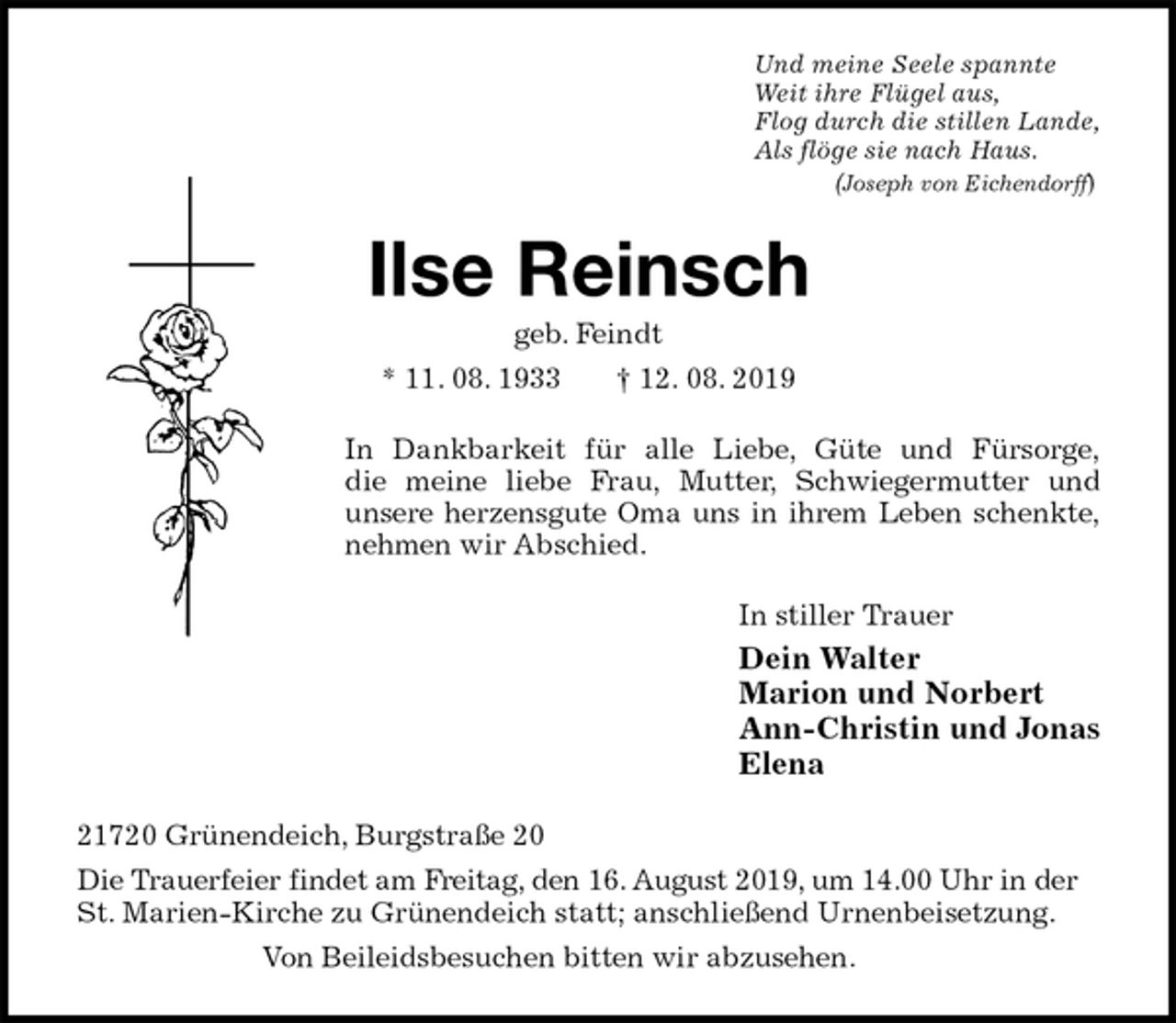<p>Und meine Seele spannte<br />Weit ihre Flügel aus,<br />Flog durch die stillen Lande,<br />Als flöge sie nach Haus.<br />(Joseph von Eichendorff)<br />Ilse Reinsch<br />geb. Feindt<br />* 11. 08. 1933 † 12. 08. 2019<br />In Dankbarkeit für alle Liebe, Güte und Fürsorge,<br />die meine liebe Frau, Mutter, Schwiegermutter und<br />unsere herzensgute Oma uns in ihrem Leben schenkte,<br />nehmen wir Abschied.<br />In stiller Trauer<br />Dein Walter<br />Marion und Norbert<br />Ann-Christin und Jonas<br />Elena<br />21720 Grünendeich, Burgstraße 20<br />Die Trauerfeier findet am Freitag, den 16. August 2019, um 14.00 Uhr in der St. Marien-Kirche zu Grünendeich statt; anschließend Urnenbeisetzung.<br />Von Beileidsbesuchen bitten wir abzusehen.</p>