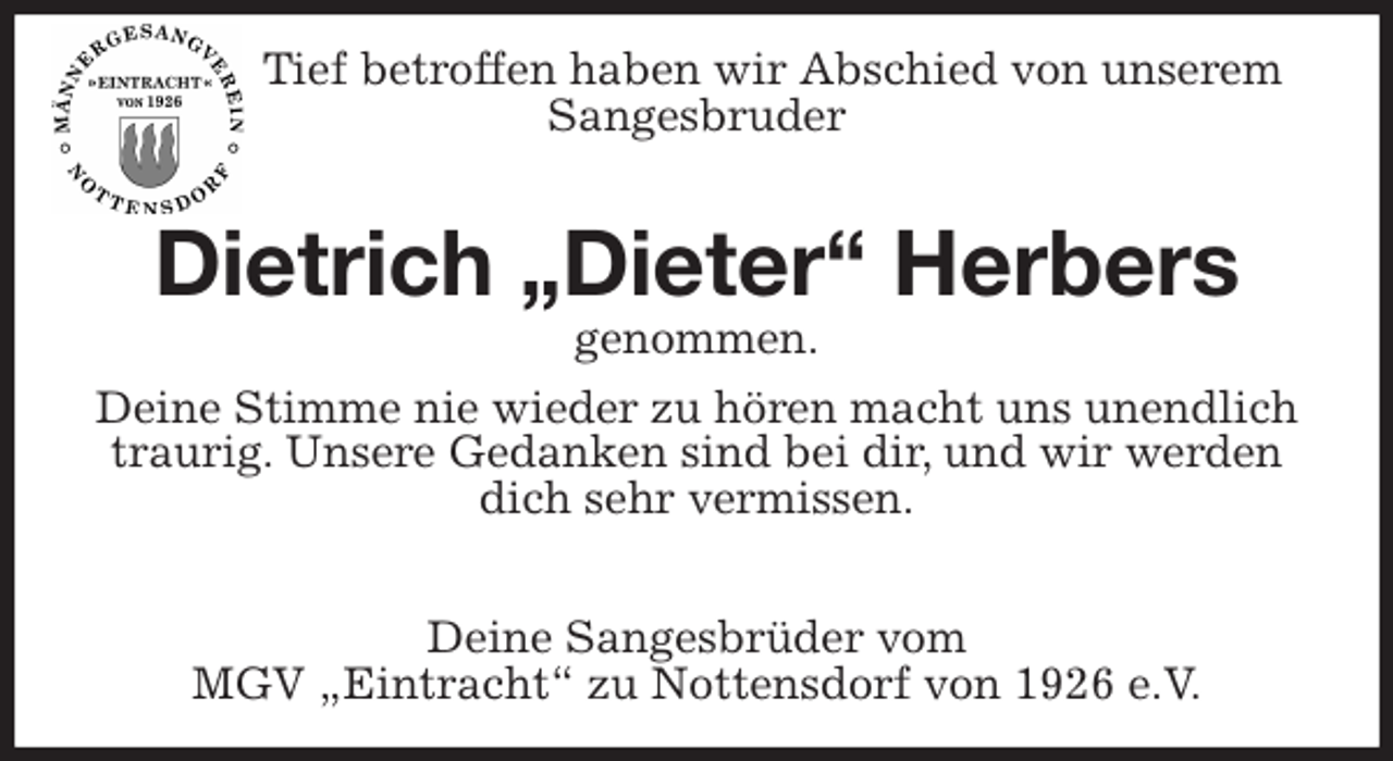 <p>Tief betroffen haben wir Abschied von unserem<br />Sangesbruder<br />Dietrich „Dieter“ Herbers<br />genommen.<br />Deine Stimme nie wieder zu hören macht uns unendlich traurig. Unsere Gedanken sind bei dir, und wir werden dich sehr vermissen.</p>
<p>Deine Sangesbrüder vom<br />MGV „Eintracht“ zu Nottensdorf von 1926 e.V.</p>