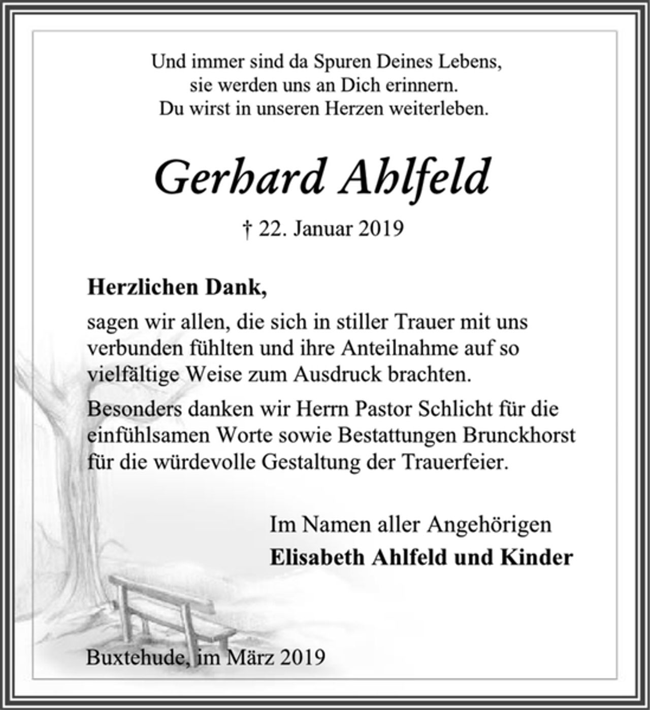 <p>Und immer sind da Spuren Deines Lebens,<br />sie werden uns an Dich erinnern.<br />Du wirst in unseren Herzen weiterleben.<br />Gerhard Ahlfeld<br />† 22. Januar 2019<br />Herzlichen Dank,<br />sagen wir allen, die sich in stiller Trauer mit uns verbunden fühlten und ihre Anteilnahme auf so vielfältige Weise zum Ausdruck brachten.<br />Besonders danken wir Herrn Pastor Schlicht für die<br />einfühlsamen Worte sowie Bestattungen Brunckhorst für die würdevolle Gestaltung der Trauerfeier.<br />Im Namen aller Angehörigen<br />Elisabeth Ahlfeld und Kinder<br />Buxtehude, im März 2019</p>