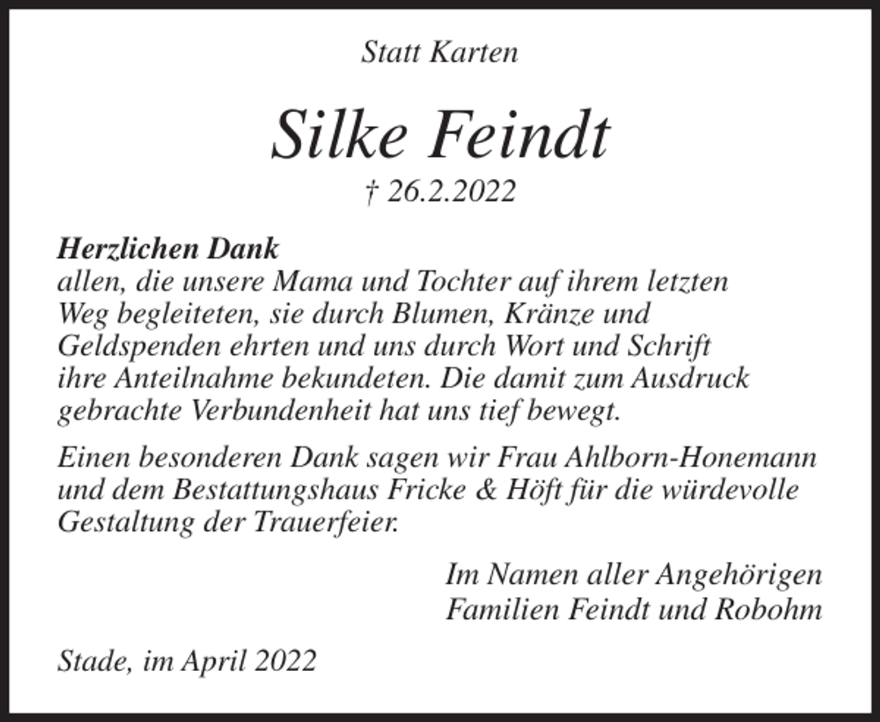<p>Statt Karten<br />Silke Feindt<br />† 26.2.2022<br />Herzlichen Dank<br />allen, die unsere Mama und Tochter auf ihrem letzten<br />Weg begleiteten, sie durch Blumen, Kränze und<br />Geldspenden ehrten und uns durch Wort und Schrift<br />ihre Anteilnahme bekundeten. Die damit zum Ausdruck<br />gebrachte Verbundenheit hat uns tief bewegt.<br />Einen besonderen Dank sagen wir Frau Ahlborn-Honemann<br />und dem Bestattungshaus Fricke &amp; Höft für die würdevolle<br />Gestaltung der Trauerfeier.<br />Im Namen aller Angehörigen<br />Familien Feindt und Robohm<br />Stade, im April 2022</p>