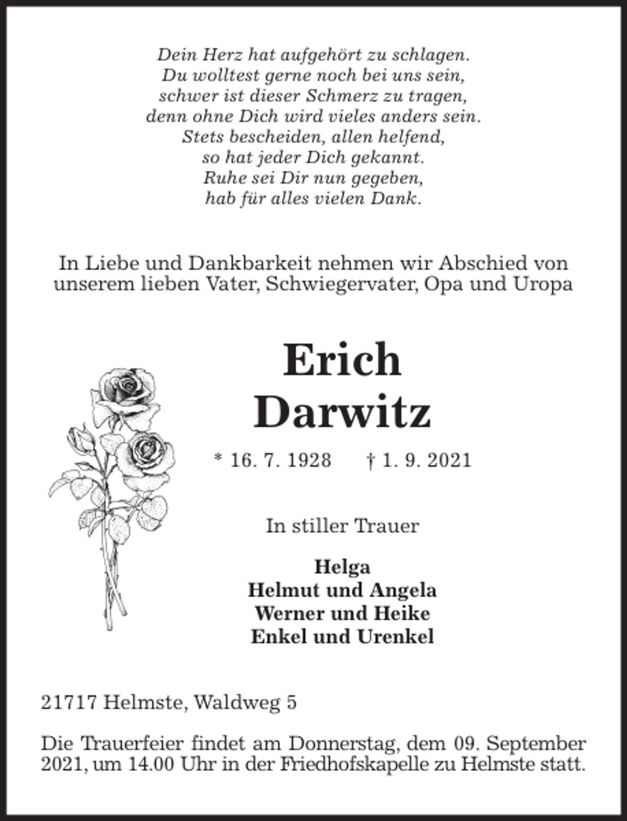 <p>Dein Herz hat aufgehört zu schlagen.<br />Du wolltest gerne noch bei uns sein,<br />schwer ist dieser Schmerz zu tragen,<br />denn ohne Dich wird vieles anders sein.<br />Stets bescheiden, allen helfend,<br />so hat jeder Dich gekannt.<br />Ruhe sei Dir nun gegeben,<br />hab für alles vielen Dank.<br />In Liebe und Dankbarkeit nehmen wir Abschied von unserem lieben Vater, Schwiegervater, Opa und Uropa<br />Erich</p><p>Darwitz<br />* 16. 7. 1928 † 1. 9. 2021<br />In stiller Trauer</p><p>Helga<br />Helmut und Angela<br />Werner und Heike<br />Enkel und Urenkel<br />21717 Helmste, Waldweg 5</p><p>Die Trauerfeier findet am Donnerstag, dem 09. September 2021, um 14.00 Uhr in der Friedhofskapelle zu Helmste statt.</p>