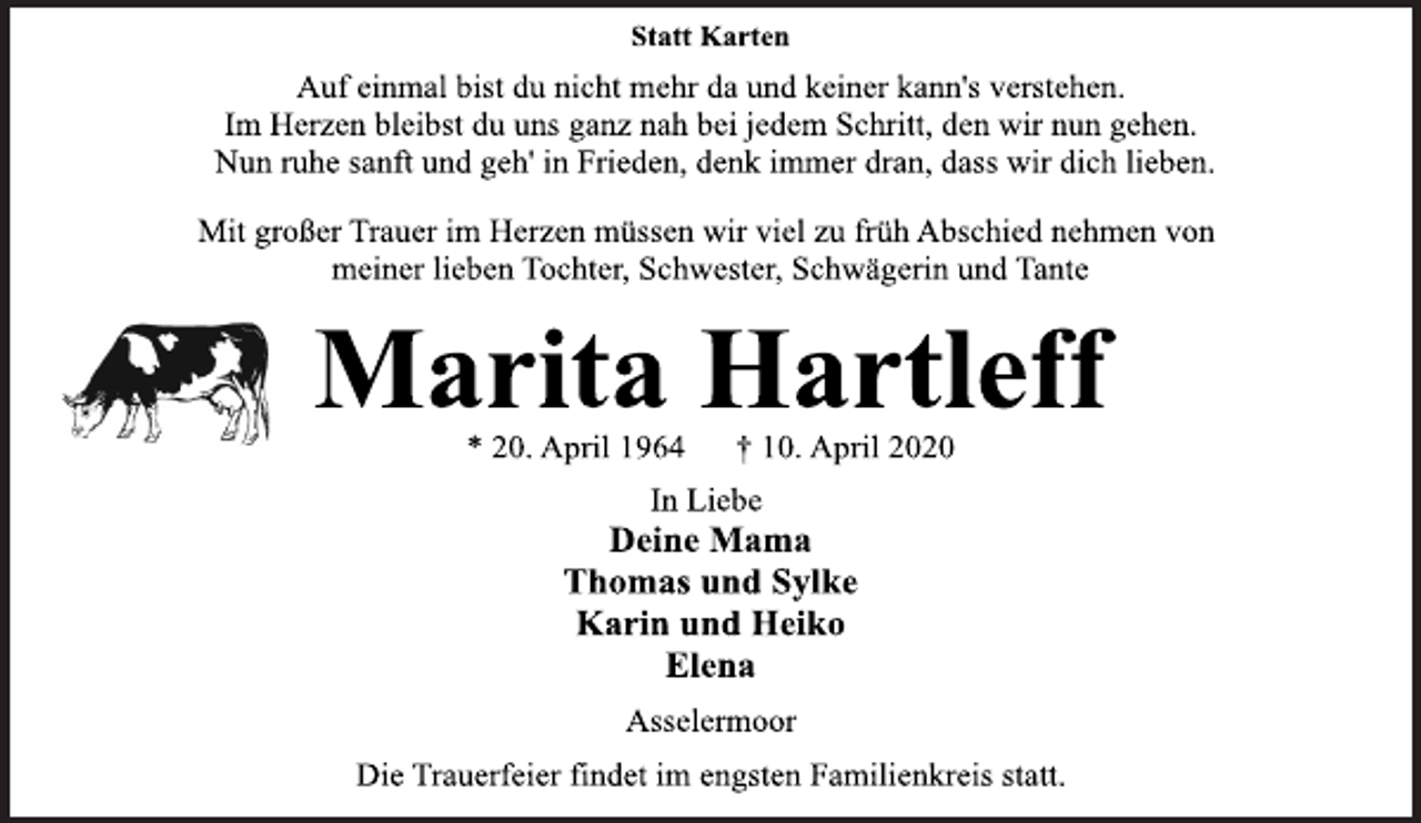 <p>Statt Karten<br />Auf einmal bist du nicht mehr da und keiner kann's verstehen.<br />Im Herzen bleibst du uns ganz nah bei jedem Schritt, den wir nun gehen.<br />Nun ruhe sanft und geh' in Frieden, denk immer dran, dass wir dich lieben.<br />Mit großer Trauer im Herzen müssen wir viel zu früh Abschied nehmen von<br />meiner lieben Tochter, Schwester, Schwägerin und Tante<br />Marita Hartleff<br />* 20. April 1964 † 10. April 2020<br />In Liebe<br />Deine Mama<br />Thomas und Sylke<br />Karin und Heiko<br />Elena<br />Asselermoor<br />Die Trauerfeier findet im engsten Familienkreis statt.</p>