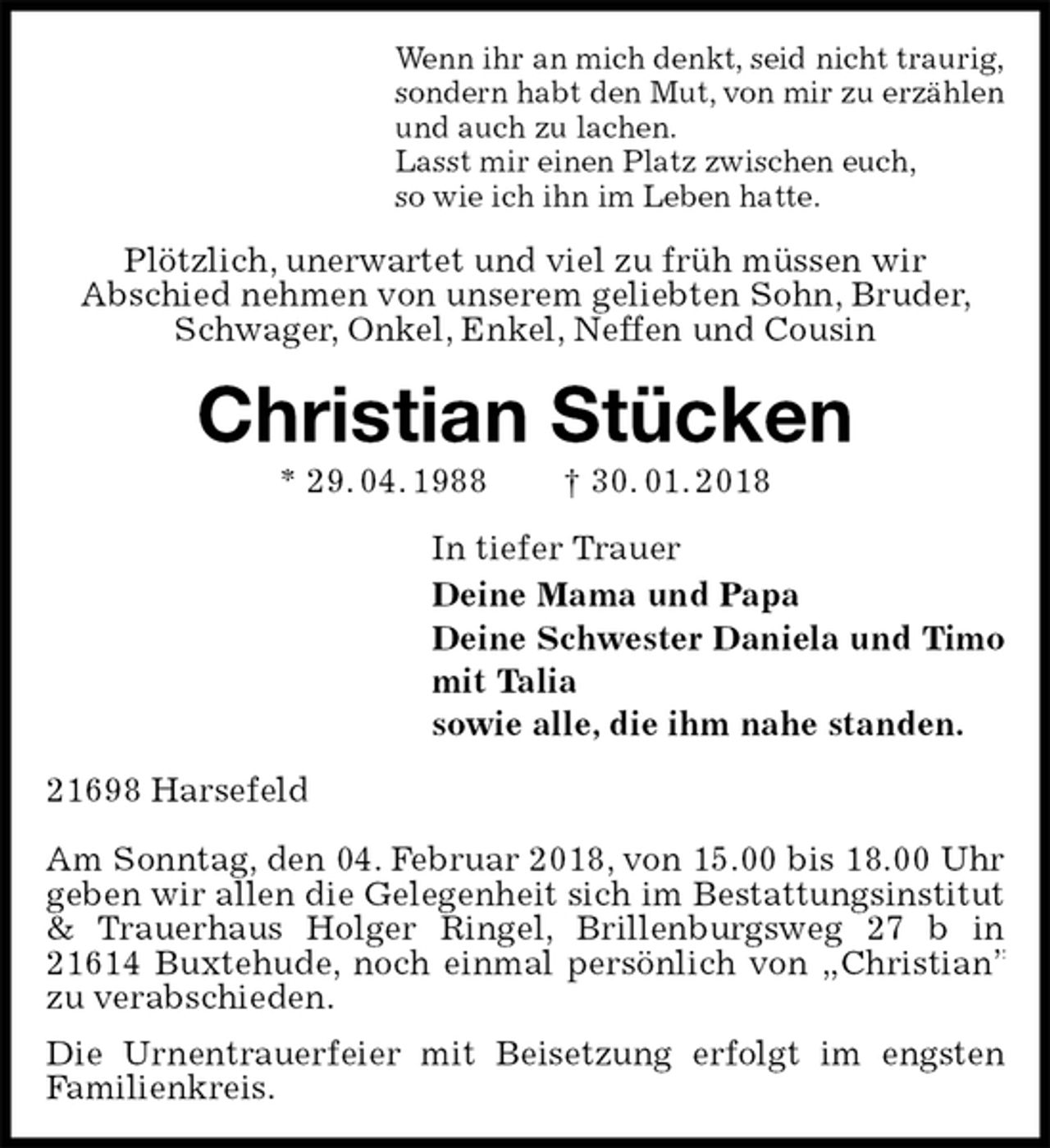 <p>Wenn ihr an mich denkt, seid nicht traurig,<br />sondern habt den Mut, von mir zu erzählen<br />und auch zu lachen.<br />Lasst mir einen Platz zwischen euch,<br />so wie ich ihn im Leben hatte.<br />Plötzlich, unerwartet und viel zu früh müssen wir<br />Abschied nehmen von unserem geliebten Sohn, Bruder, Schwager, Onkel, Enkel, Neffen und Cousin<br />Christian Stücken<br />* 29. 04. 1988 † 30. 01. 2018<br />In tiefer Trauer<br />Deine Mama und Papa<br />Deine Schwester Daniela und Timo<br />mit Talia<br />sowie alle, die ihm nahe standen.<br />21698 Harsefeld</p><p>Am Sonntag, den 04. Februar 2018, von 15.00 bis 18.00 Uhr geben wir allen die Gelegenheit sich im Bestattungsinstitut &amp; Trauerhaus Holger Ringel, Brillenburgsweg 27 b in 21614 Buxtehude, noch einmal persönlich von „Christian” zu verabschieden.<br />Die Urnentrauerfeier mit Beisetzung erfolgt im engsten Familienkreis.</p>
