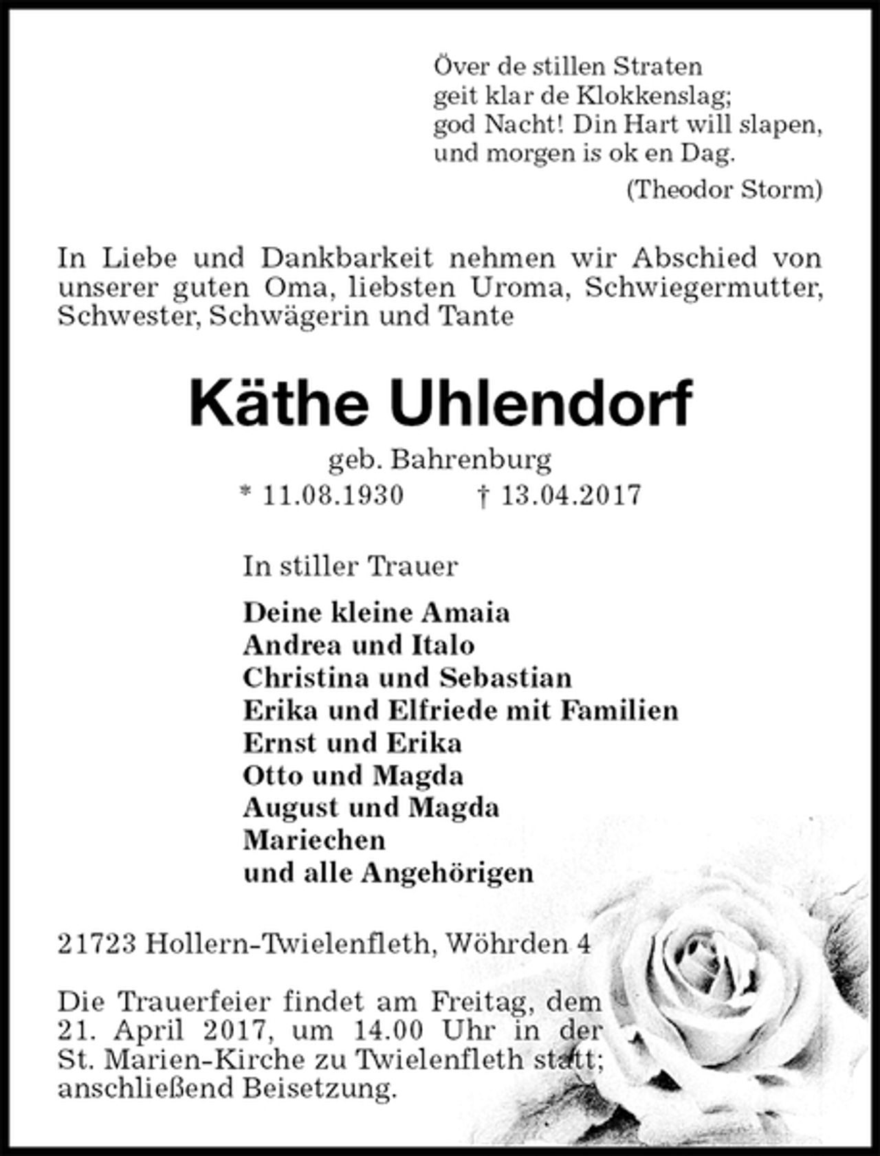 <p>Över de stillen Straten<br />geit klar de Klokkenslag;<br />god Nacht! Din Hart will slapen,<br />und morgen is ok en Dag.<br />(Theodor Storm)<br />In Liebe und Dankbarkeit nehmen wir Abschied von unserer guten Oma, liebsten Uroma, Schwiegermutter, Schwester, Schwägerin und Tante<br />Käthe Uhlendorf<br />geb. Bahrenburg<br />* 11.08.1930 † 13.04.2017<br />In stiller Trauer<br />Deine kleine Amaia<br />Andrea und Italo<br />Christina und Sebastian<br />Erika und Elfriede mit Familien<br />Ernst und Erika<br />Otto und Magda<br />August und Magda<br />Mariechen<br />und alle Angehörigen<br />21723 Hollern-Twielenfleth, Wöhrden 4</p>
<p>Die Trauerfeier findet am Freitag, dem 21. April 2017, um 14.00 Uhr in der<br />St. Marien-Kirche zu Twielenfleth statt;<br />anschließend Beisetzung.</p>