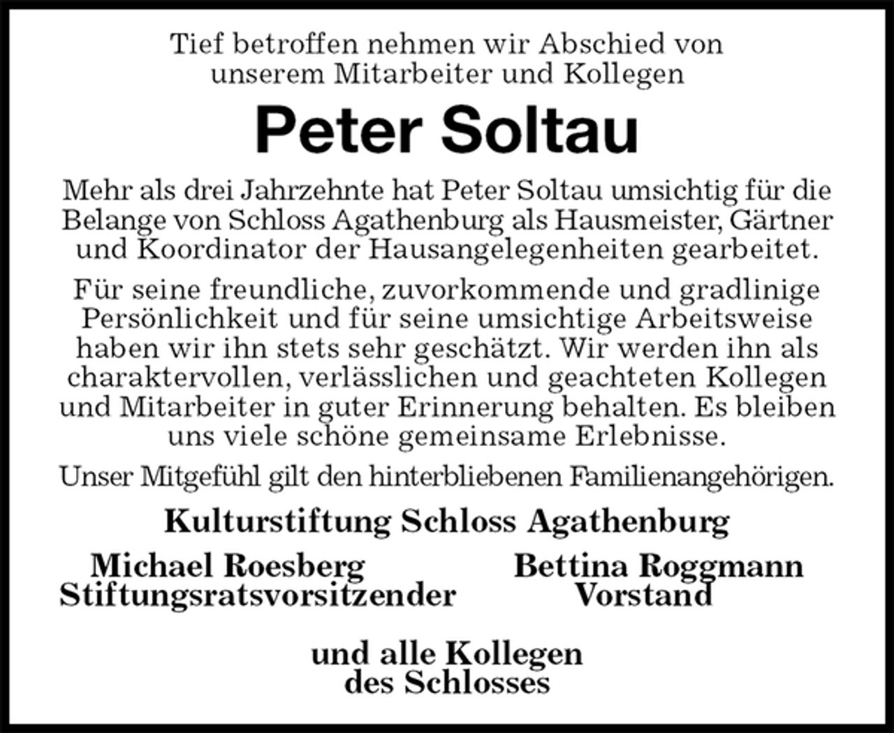 <p>Tief betroffen nehmen wir Abschied von<br />unserem Mitarbeiter und Kollegen<br />Peter Soltau<br />Mehr als drei Jahrzehnte hat Peter Soltau umsichtig für die Belange von Schloss Agathenburg als Hausmeister, Gärtner und Koordinator der Hausangelegenheiten gearbeitet.<br />Für seine freundliche, zuvorkommende und gradlinige Persönlichkeit und für seine umsichtige Arbeitsweise haben wir ihn stets sehr geschätzt. Wir werden ihn als charaktervollen, verlässlichen und geachteten Kollegen und Mitarbeiter in guter Erinnerung behalten. Es bleiben uns viele schöne gemeinsame Erlebnisse.<br />Unser Mitgefühl gilt den hinterbliebenen Familienangehörigen.<br />Kulturstiftung Schloss Agathenburg<br />Michael Roesberg Bettina Roggmann<br />Stiftungsratsvorsitzender Vorstand<br />und alle Kollegen<br />des Schlosses</p>