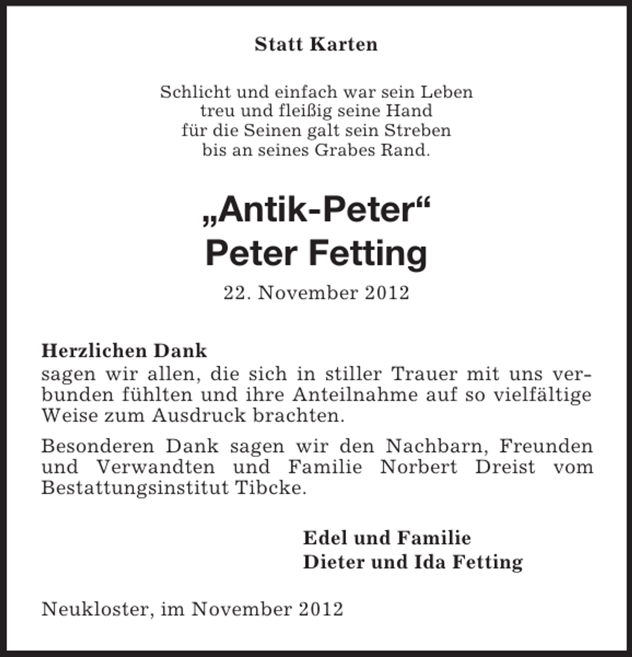 <p>Statt Karten<br />Schlicht und einfach war sein Leben<br />treu und fleißig seine Hand<br />für die Seinen galt sein Streben<br />bis an seines Grabes Rand.</p><p>„Antik-Peter“<br />Peter Fetting<br />22. November 2012<br />Herzlichen Dank<br />sagen wir allen, die sich in stiller Trauer mit uns verbunden fühlten und ihre Anteilnahme auf so vielfältige<br />Weise zum Ausdruck brachten.<br />Besonderen Dank sagen wir den Nachbarn, Freunden<br />und Verwandten und Familie Norbert Dreist vom<br />Bestattungsinstitut Tibcke.<br />Edel und Familie<br />Dieter und Ida Fetting<br />Neukloster, im November 2012</p>