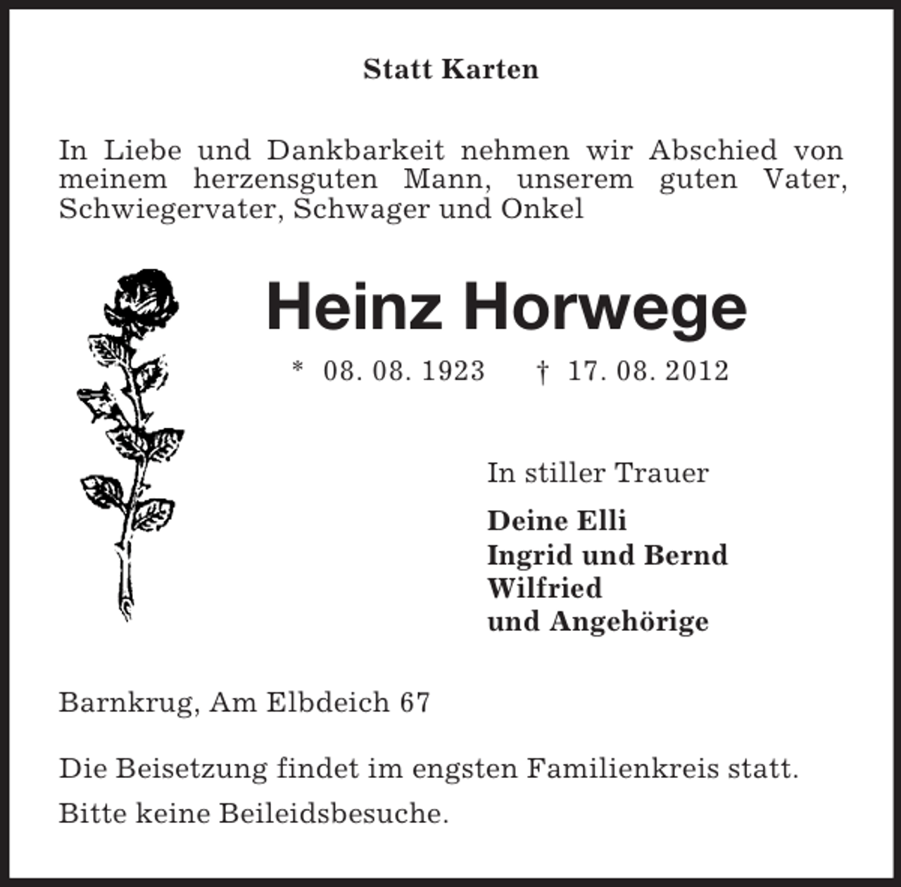 <p>Statt Karten<br />In Liebe und Dankbarkeit nehmen wir Abschied von meinem herzensguten Mann, unserem guten Vater, Schwiegervater, Schwager und Onkel<br />Heinz Horwege<br />* 08. 08. 1923 † 17. 08. 2012<br />In stiller Trauer<br />Deine Elli<br />Ingrid und Bernd<br />Wilfried<br />und Angehörige<br />Barnkrug, Am Elbdeich 67<br />Die Beisetzung findet im engsten Familienkreis statt.<br />Bitte keine Beileidsbesuche.</p>