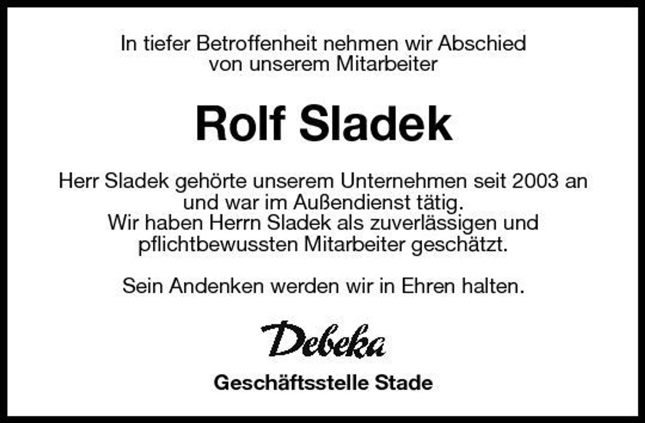 <p>In tiefer Betroffenheit nehmen wir Abschied von unserem Mitarbeiter</p><p>Rolf Sladek<br />Herr Sladek gehörte unserem Unternehmen seit 2003 an und war im Außendienst tätig. Wir haben Herrn Sladek als zuverlässigen und pflichtbewussten Mitarbeiter geschätzt. Sein Andenken werden wir in Ehren halten.</p><p>Geschäftsstelle Stade</p>