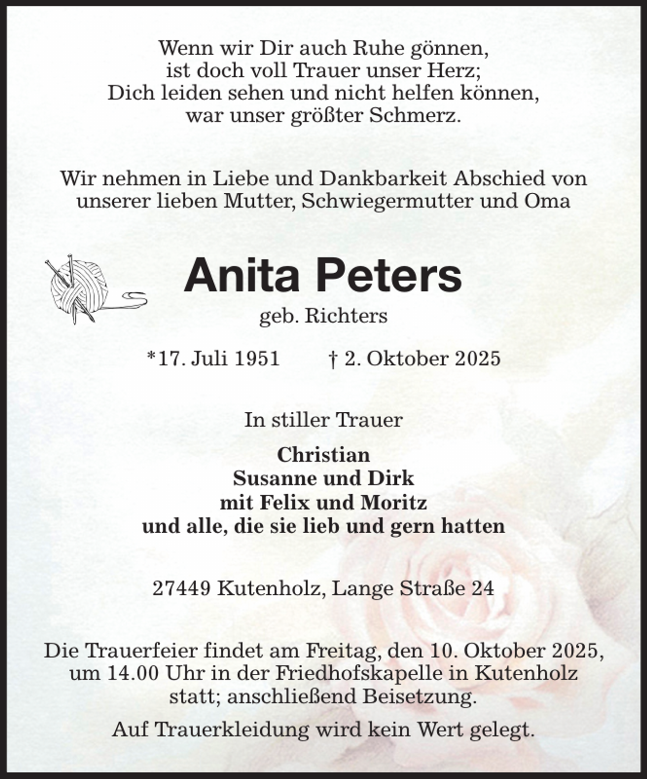 <p>Wenn wir Dir auch Ruhe gönnen,<br />ist doch voll Trauer unser Herz;<br />Dich leiden sehen und nicht helfen können,<br />war unser größter Schmerz.<br />Wir nehmen in Liebe und Dankbarkeit Abschied von<br />unserer lieben Mutter, Schwiegermutter und Oma<br />Anita Peters<br />geb. Richters</p><p>*17. Juli 1951 † 2. Oktober 2025<br />In stiller Trauer<br />Christian<br />Susanne und Dirk<br />mit Felix und Moritz<br />und alle, die sie lieb und gern hatten<br />27449 Kutenholz, Lange Straße 24<br />Die Trauerfeier findet am Freitag, den 10. Oktober 2025, um 14.00 Uhr in der Friedhofskapelle in Kutenholz statt; anschließend Beisetzung.<br />Auf Trauerkleidung wird kein Wert gelegt.</p>
