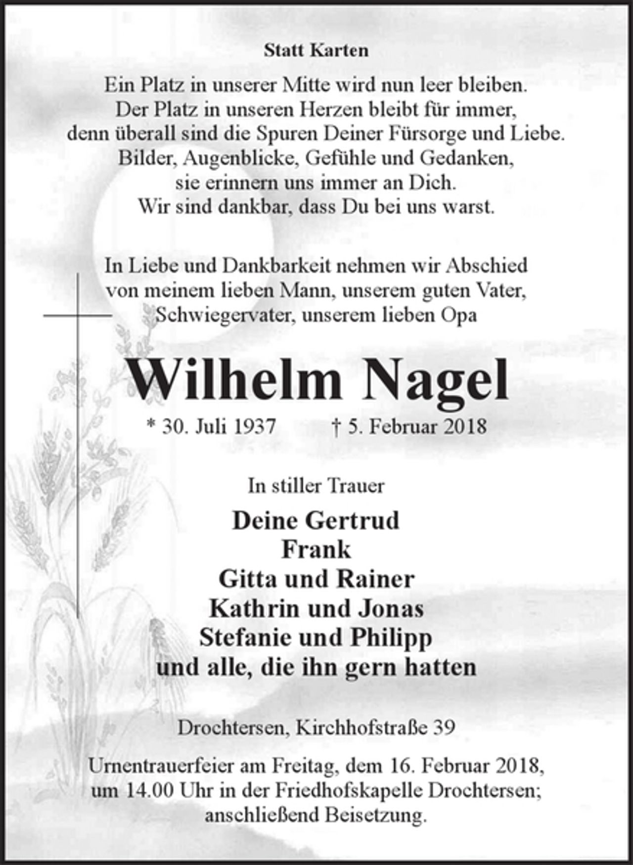 <p>Statt Karten</p>
<p>Ein Platz in unserer Mitte wird nun leer bleiben.<br />Der Platz in unseren Herzen bleibt für immer,<br />denn überall sind die Spuren Deiner Fürsorge und Liebe.<br />Bilder, Augenblicke, Gefühle und Gedanken,<br />sie erinnern uns immer an Dich.<br />Wir sind dankbar, dass Du bei uns warst.</p>
<p>In Liebe und Dankbarkeit nehmen wir Abschied<br />von meinem lieben Mann, unserem guten Vater,<br />Schwiegervater, unserem lieben Opa</p>
<p>Wilhelm Nagel</p>
<p>* 30. Juli 1937 † 5. Februar 2018<br />In stiller Trauer</p>
<p>Deine Gertrud<br />Frank<br />Gitta und Rainer<br />Kathrin und Jonas<br />Stefanie und Philipp<br />und alle, die ihn gern hatten</p>
<p>Drochtersen, Kirchhofstraße 39</p>
<p>Urnentrauerfeier am Freitag, dem 16. Februar 2018,<br />um 14.00 Uhr in der Friedhofskapelle Drochtersen;<br />anschließend Beisetzung.</p>