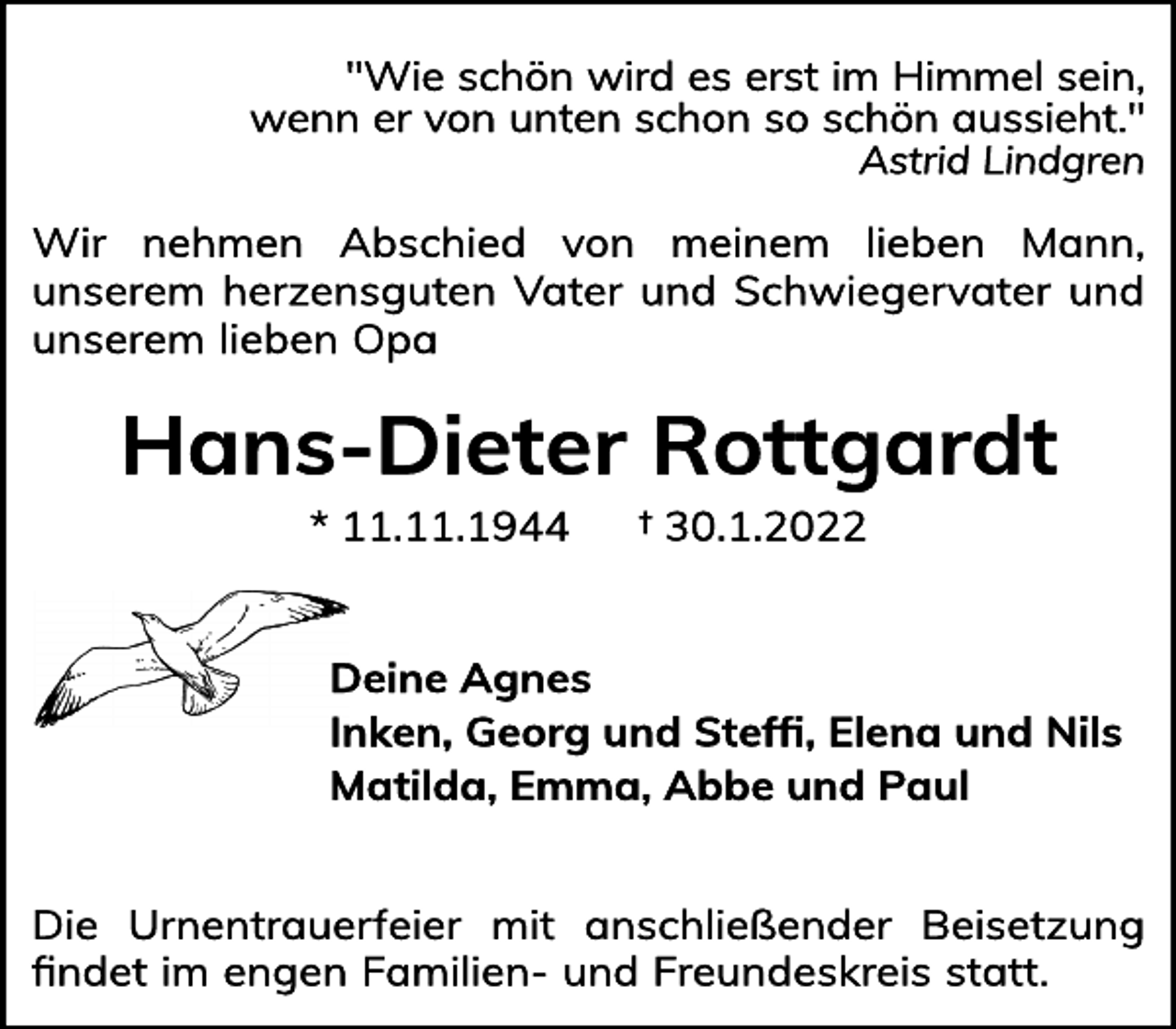 <p>"Wie schön wird es erst im Himmel sein,<br />wenn er von unten schon so schön aussieht."<br />Astrid Lindgren<br />Wir nehmen Abschied von meinem lieben Mann,<br />unserem herzensguten Vater und Schwiegervater und<br />unserem lieben Opa<br />Hans-Dieter Rottgardt<br />* 11.11.1944 † 30.1.2022<br />Deine Agnes<br />Inken, Georg und Steffi, Elena und Nils<br />Matilda, Emma, Abbe und Paul<br />Die Urnentrauerfeier mit anschließender Beisetzung<br />findet im engen Familien- und Freundeskreis statt.</p>