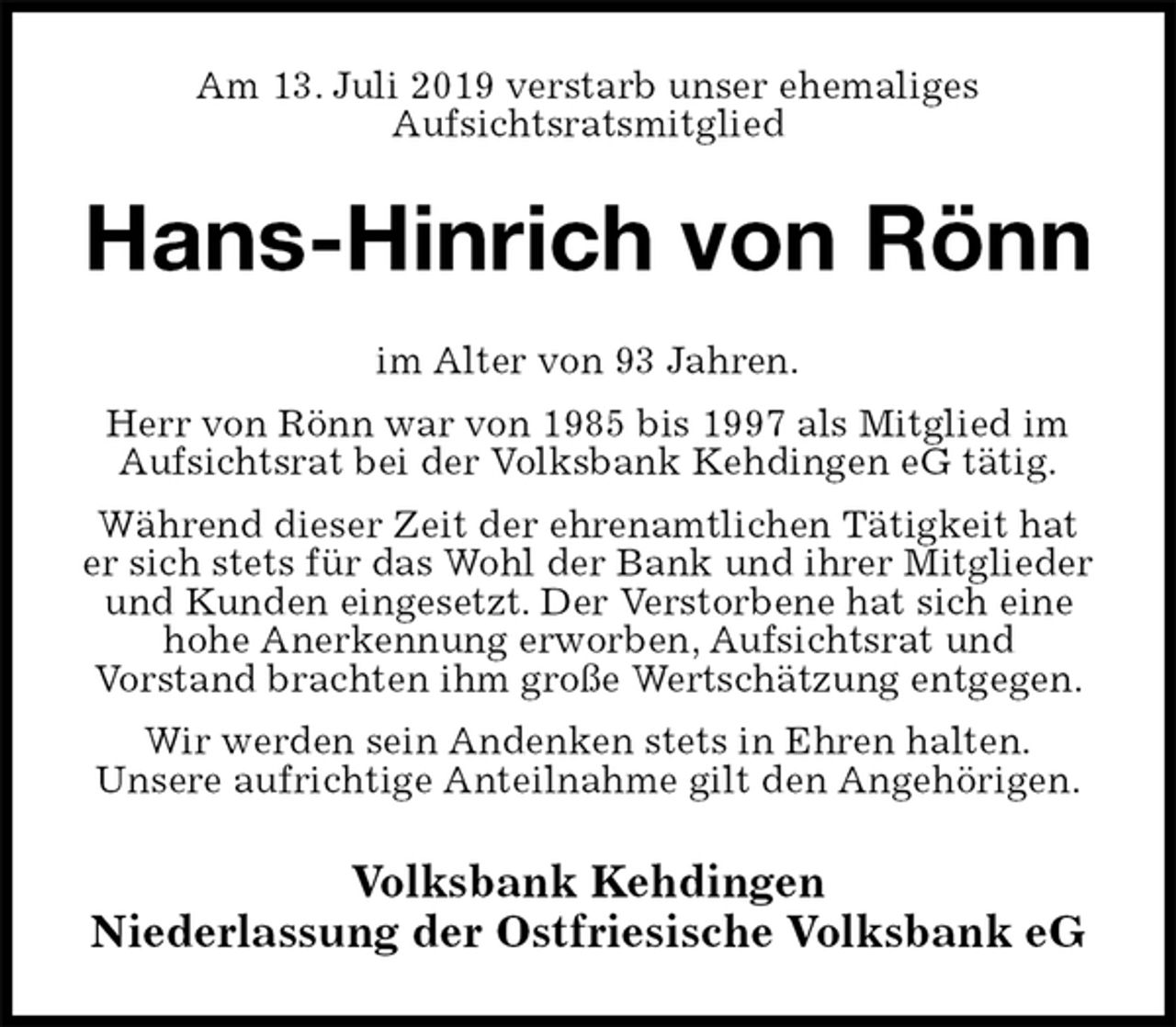 <p>Am 13. Juli 2019 verstarb unser ehemaliges<br />Aufsichtsratsmitglied<br />Hans-Hinrich von Rönn<br />im Alter von 93 Jahren.<br />Herr von Rönn war von 1985 bis 1997 als Mitglied im Aufsichtsrat bei der Volksbank Kehdingen eG tätig.<br />Während dieser Zeit der ehrenamtlichen Tätigkeit hat er sich stets für das Wohl der Bank und ihrer Mitglieder und Kunden eingesetzt. Der Verstorbene hat sich eine hohe Anerkennung erworben, Aufsichtsrat und<br />Vorstand brachten ihm große Wertschätzung entgegen.<br />Wir werden sein Andenken stets in Ehren halten.<br />Unsere aufrichtige Anteilnahme gilt den Angehörigen.<br />Volksbank Kehdingen<br />Niederlassung der Ostfriesische Volksbank eG</p>