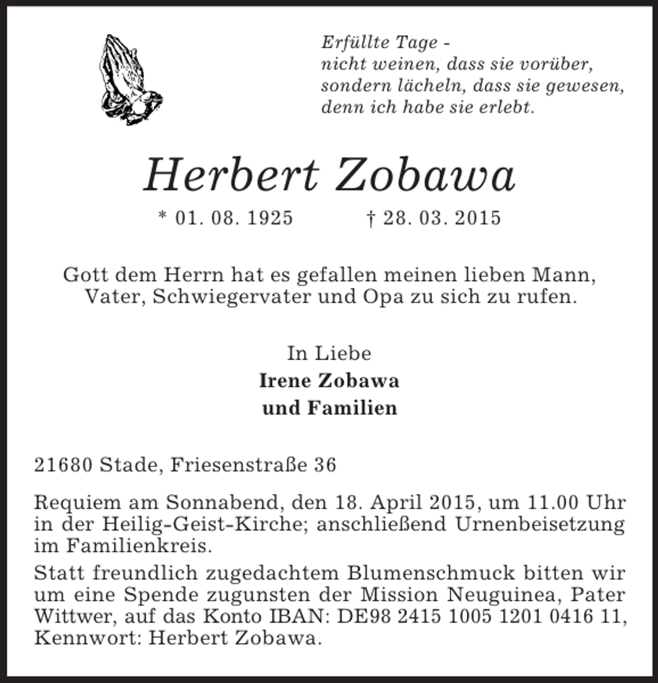 <p>Erfüllte Tage -<br />nicht weinen, dass sie vorüber,<br />sondern lächeln, dass sie gewesen,<br />denn ich habe sie erlebt.<br />Herbert Zobawa<br />* 01. 08. 1925 † 28. 03. 2015<br />Gott dem Herrn hat es gefallen meinen lieben Mann,<br />Vater, Schwiegervater und Opa zu sich zu rufen.<br />In Liebe<br />Irene Zobawa<br />und Familien<br />21680 Stade, Friesenstraße 36<br />Requiem am Sonnabend, den 18. April 2015, um 11.00 Uhr<br />in der Heilig-Geist-Kirche; anschließend Urnenbeisetzung<br />im Familienkreis.<br />Statt freundlich zugedachtem Blumenschmuck bitten wir um eine Spende zugunsten der Mission Neuguinea, Pater Wittwer, auf das Konto IBAN: DE98 2415 1005 1201 0416 11,<br />Kennwort: Herbert Zobawa.</p>