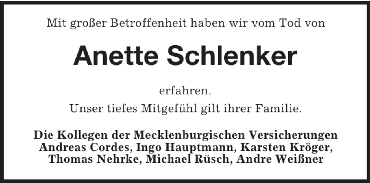 <p>Mit großer Betroffenheit haben wir vom Tod von<br />Anette Schlenker<br />erfahren.<br />Unser tiefes Mitgefühl gilt ihrer Familie.<br />Die Kollegen der Mecklenburgischen Versicherungen<br />Andreas Cordes, Ingo Hauptmann, Karsten Kröger, Thomas Nehrke, Michael Rüsch, Andre Weißner</p>