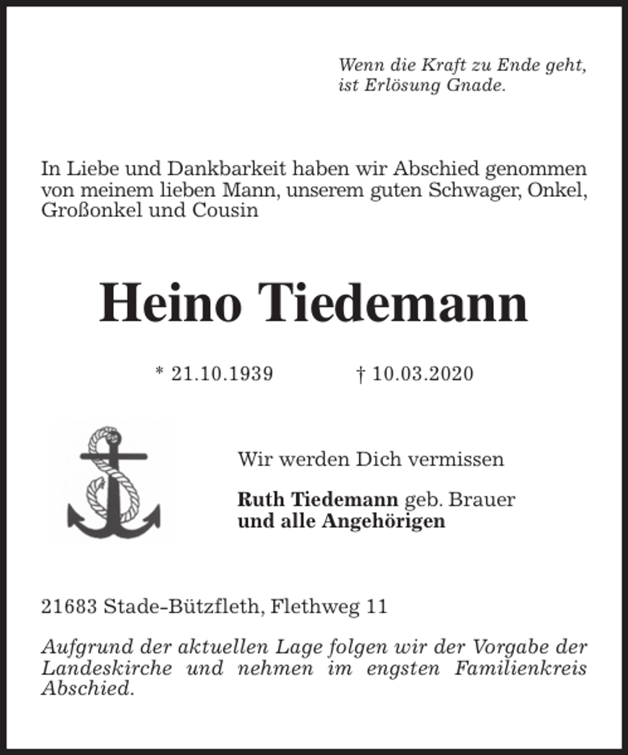 <p>Wenn die Kraft zu Ende geht,<br />ist Erlösung Gnade.<br />In Liebe und Dankbarkeit haben wir Abschied genommen von meinem lieben Mann, unserem guten Schwager, Onkel, Großonkel und Cousin<br />Heino Tiedemann</p>
<p>* 21.10.1939 † 10.03.2020<br />Wir werden Dich vermissen</p>
<p>Ruth Tiedemann geb. Brauer<br />und alle Angehörigen<br />21683 Stade-Bützfleth, Flethweg 11</p>
<p>Aufgrund der aktuellen Lage folgen wir der Vorgabe der Landeskirche und nehmen im engsten Familienkreis Abschied.</p>