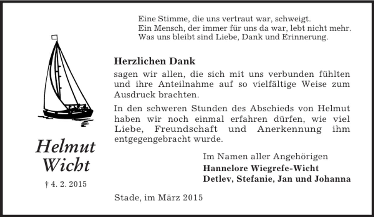 <p>Helmut Wicht</p><p>† 4. 2. 2015<br />Eine Stimme, die uns vertraut war, schweigt.<br />Ein Mensch, der immer für uns da war, lebt nicht mehr.<br />Was uns bleibt sind Liebe, Dank und Erinnerung.<br />Herzlichen Dank<br />sagen wir allen, die sich mit uns verbunden fühlten und ihre Anteilnahme auf so vielfältige Weise zum Ausdruck brachten.<br />In den schweren Stunden des Abschieds von Helmut haben wir noch einmal erfahren dürfen, wie viel<br />Liebe, Freundschaft und Anerkennung ihm<br />entgegengebracht wurde.<br />Im Namen aller Angehörigen<br />Hannelore Wiegrefe-Wicht<br />Detlev, Stefanie, Jan und Johanna<br />Stade, im März 2015</p>