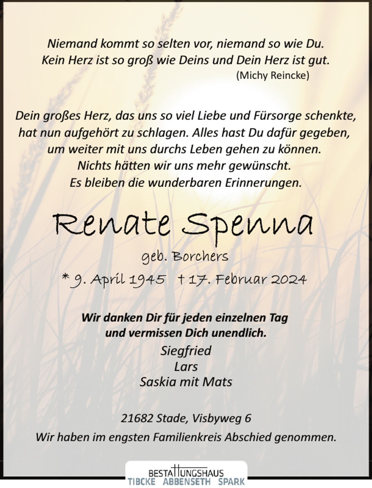 <p>Niemand kommt so selten vor, niemand so wie Du.<br />Kein Herz ist so groß wie Deins und Dein Herz ist gut.<br />(Michy Reincke)</p><p>Dein großes Herz, das uns so viel Liebe und Fürsorge schenkte,<br />hat nun aufgehört zu schlagen. Alles hast Du dafür gegeben,<br />um weiter mit uns durchs Leben gehen zu können.<br />Nichts hä�en wir uns mehr gewünscht.<br />Es bleiben die wunderbaren Erinnerungen.</p><p>Wir danken Dir für jeden einzelnen Tag<br />und vermissen Dich unendlich.</p><p>Siegfried<br />Lars<br />Saskia mit Mats</p><p>21682 Stade, Visbyweg 6<br />Wir haben im engsten Familienkreis Abschied genommen.</p>