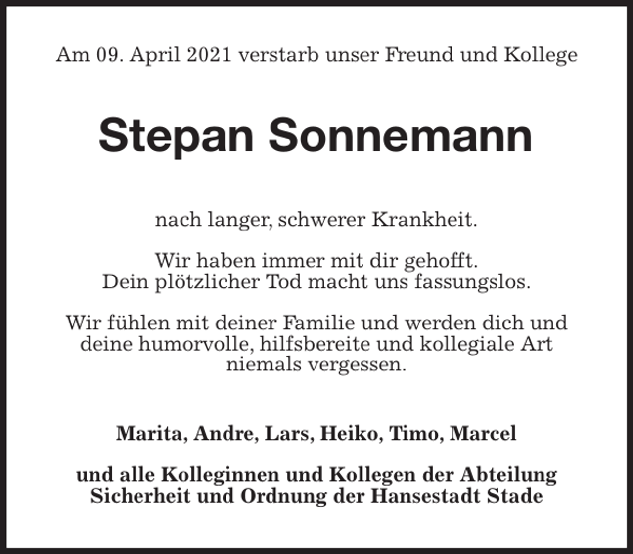 <p>Am 09. April 2021 verstarb unser Freund und Kollege<br />Stepan Sonnemann<br />nach langer, schwerer Krankheit.</p>
<p>Wir haben immer mit dir gehofft.<br />Dein plötzlicher Tod macht uns fassungslos.</p>
<p>Wir fühlen mit deiner Familie und werden dich und<br />deine humorvolle, hilfsbereite und kollegiale Art<br />niemals vergessen.<br />Marita, Andre, Lars, Heiko, Timo, Marcel</p>
<p>und alle Kolleginnen und Kollegen der Abteilung<br />Sicherheit und Ordnung der Hansestadt Stade</p>