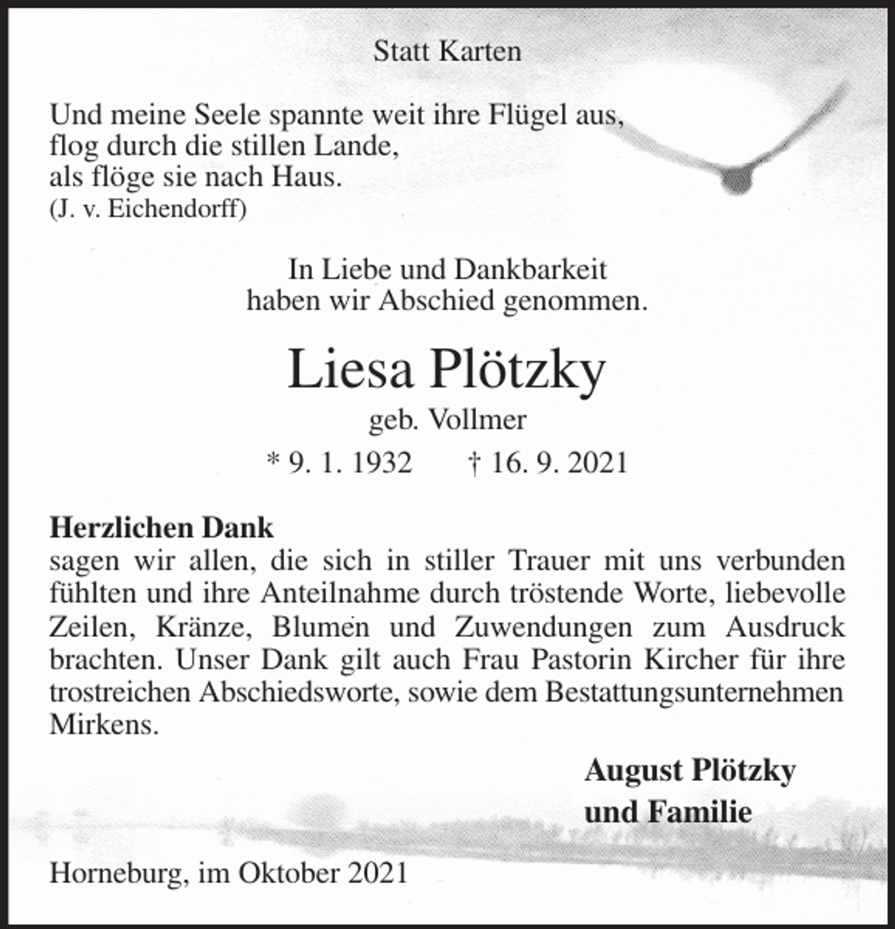<p>Statt Karten</p>
<p>Und meine Seele spannte weit ihre Flügel aus,<br />flog durch die stillen Lande,<br />als flöge sie nach Haus.<br />(J. v. Eichendorff)</p>
<p>In Liebe und Dankbarkeit<br />haben wir Abschied genommen.<br />Liesa Plötzky<br />geb. Vollmer<br />* 9. 1. 1932 † 16. 9. 2021<br />Herzlichen Dank<br />sagen wir allen, die sich in stiller Trauer mit uns verbunden fühlten und ihre Anteilnahme durch tröstende Worte, liebevolle Zeilen, Kränze, Blumen und Zuwendungen zum Ausdruck brachten. Unser Dank gilt auch Frau Pastorin Kircher für ihre trostreichen Abschiedsworte, sowie dem Bestattungsunternehmen<br />Mirkens.<br />August Plötzky<br />und Familie<br />Horneburg, im Oktober 2021</p>