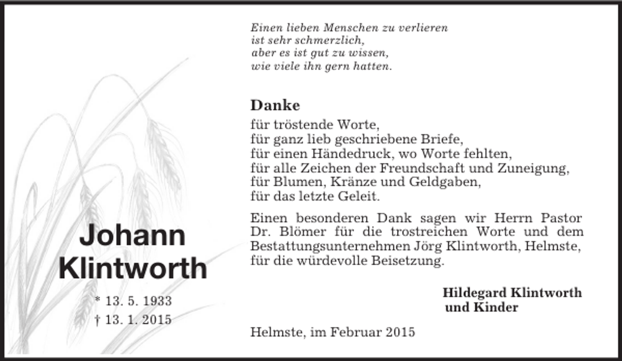 <p>Johann<br />Klintworth<br />* 13. 5. 1933<br />† 13. 1. 2015<br />Einen lieben Menschen zu verlieren<br />ist sehr schmerzlich,<br />aber es ist gut zu wissen,<br />wie viele ihn gern hatten.</p><p>Danke<br />für tröstende Worte,<br />für ganz lieb geschriebene Briefe,<br />für einen Händedruck, wo Worte fehlten,<br />für alle Zeichen der Freundschaft und Zuneigung,<br />für Blumen, Kränze und Geldgaben,<br />für das letzte Geleit.<br />Einen besonderen Dank sagen wir Herrn Pastor<br />Dr. Blömer für die trostreichen Worte und dem<br />Bestattungsunternehmen Jörg Klintworth, Helmste, für die würdevolle Beisetzung.</p><p>Hildegard Klintworth<br />und Kinder<br />Helmste, im Februar 2015</p>