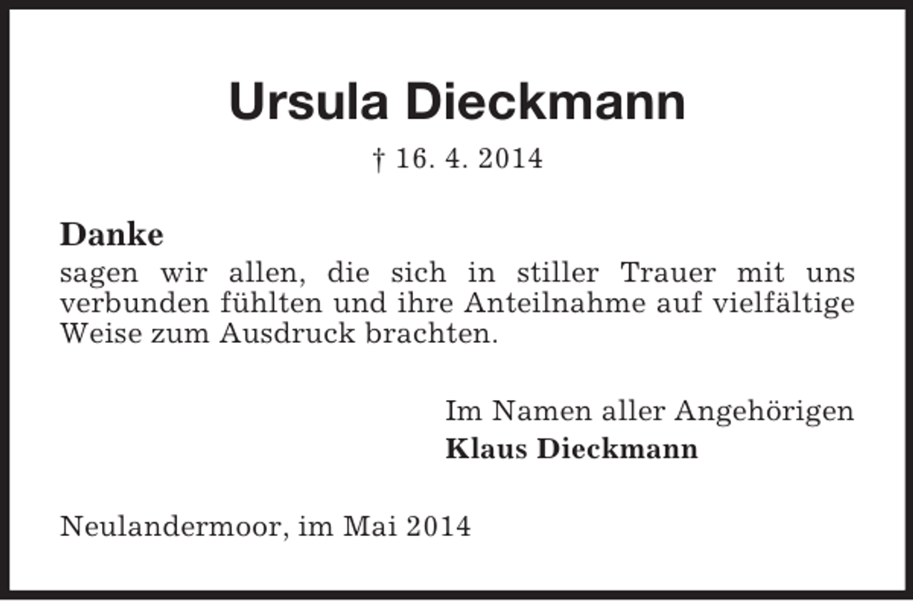 <p>Ursula Dieckmann<br />† 16. 4. 2014<br />Danke<br />sagen wir allen, die sich in stiller Trauer mit uns<br />verbunden fühlten und ihre Anteilnahme auf vielfältige Weise zum Ausdruck brachten.<br />Im Namen aller Angehörigen<br />Klaus Dieckmann<br />Neulandermoor, im Mai 2014</p>