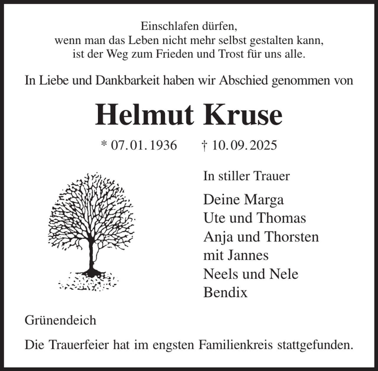 <p>Einschlafen dürfen,<br />wenn man das Leben nicht mehr selbst gestalten kann,<br />ist der Weg zum Frieden und Trost für uns alle.<br />In Liebe und Dankbarkeit haben wir Abschied genommen von<br />Helmut Kruse<br />* 07. 01. 1936 † 10. 09. 2025<br />In stiller Trauer<br />Deine Marga<br />Ute und Thomas<br />Anja und Thorsten<br />mit Jannes<br />Neels und Nele<br />Bendix<br />Grünendeich<br />Die Trauerfeier hat im engsten Familienkreis stattgefunden.</p>