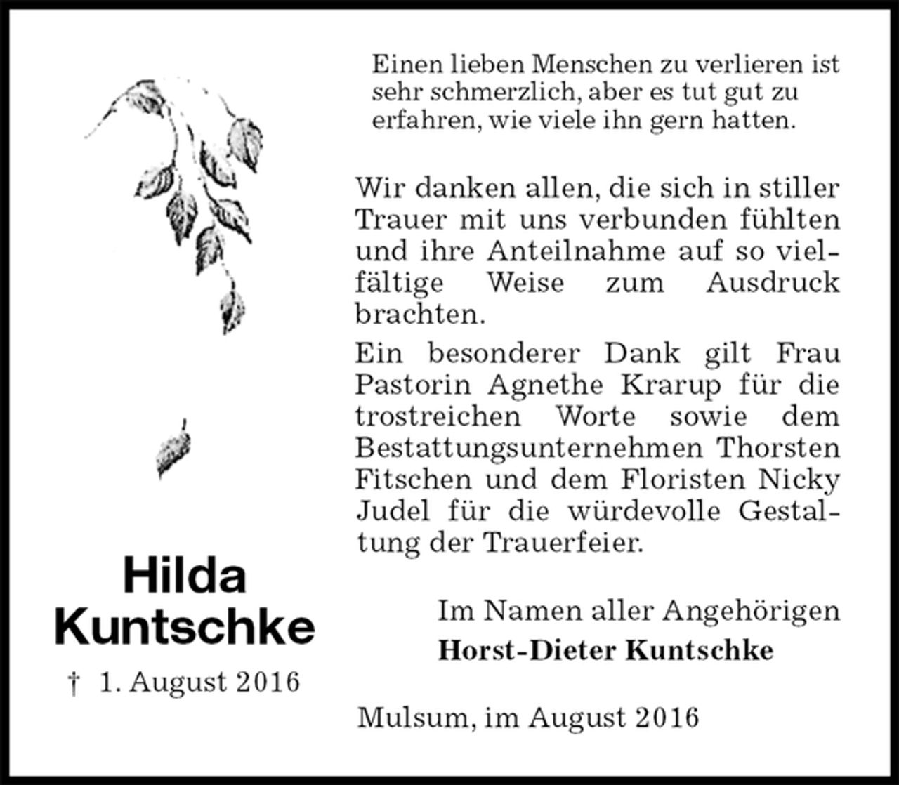 <p>Einen lieben Menschen zu verlieren ist sehr schmerzlich, aber es tut gut zu<br />erfahren, wie viele ihn gern hatten.<br />Wir danken allen, die sich in stiller Trauer mit uns verbunden fühlten und ihre Anteilnahme auf so vielfältige Weise zum Ausdruck brachten.<br />Ein besonderer Dank gilt Frau Pastorin Agnethe Krarup für die trostreichen Worte sowie dem<br />Bestattungsunternehmen Thorsten Fitschen und dem Floristen Nicky Judel für die würdevolle Gestaltung der Trauerfeier.<br />Im Namen aller Angehörigen<br />Horst-Dieter Kuntschke<br />Mulsum, im August 2016</p><p>Hilda<br />Kuntschke<br />† 1. August 2016</p>