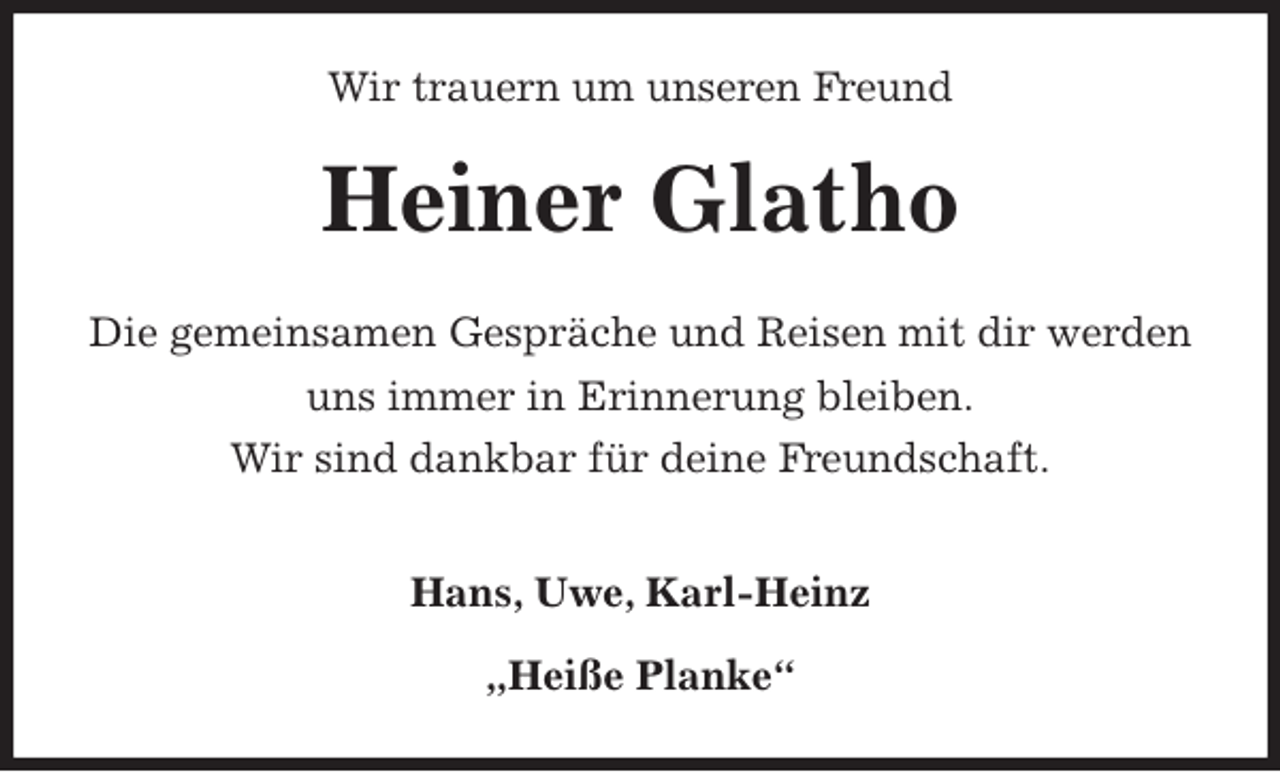 <p>Wir trauern um unseren Freund<br />Heiner Glatho<br />Die gemeinsamen Gespräche und Reisen mit dir werden uns immer in Erinnerung bleiben.<br />Wir sind dankbar für deine Freundschaft.</p>
<p>Hans, Uwe, Karl-Heinz</p>
<p>„Heiße Planke“</p>