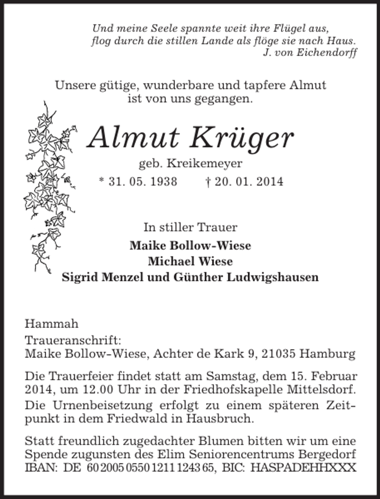 <p>Und meine Seele spannte weit ihre Flügel aus,<br />flog durch die stillen Lande als flöge sie nach Haus.<br />J. von Eichendorff<br />Unsere gütige, wunderbare und tapfere Almut<br />ist von uns gegangen.<br />Almut Krüger<br />geb. Kreikemeyer<br />* 31. 05. 1938 † 20. 01. 2014<br />In stiller Trauer<br />Maike Bollow-Wiese<br />Michael Wiese<br />Sigrid Menzel und Günther Ludwigshausen</p><p>Hammah<br />Traueranschrift:<br />Maike Bollow-Wiese, Achter de Kark 9, 21035 Hamburg<br />Die Trauerfeier findet statt am Samstag, dem 15. Februar<br />2014, um 12.00 Uhr in der Friedhofskapelle Mittelsdorf.<br />Die Urnenbeisetzung erfolgt zu einem späteren Zeitpunkt in dem Friedwald in Hausbruch.<br />Statt freundlich zugedachter Blumen bitten wir um eine Spende zugunsten des Elim Seniorencentrums Bergedorf<br />IBAN: DE 60 2005 0550 1211 1243 65, BIC: HASPADEHHXXX</p>