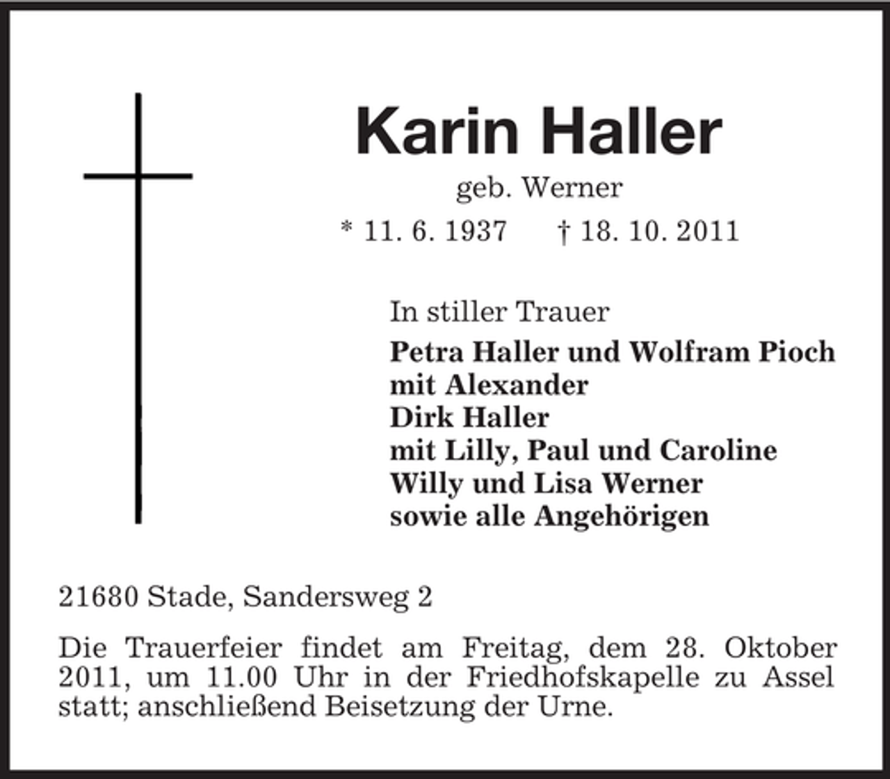 <p>Karin Haller<br />geb. Werner<br />* 11. 6. 1937 † 18. 10. 2011<br />In stiller Trauer<br />Petra Haller und Wolfram Pioch<br />mit Alexander<br />Dirk Haller<br />mit Lilly, Paul und Caroline<br />Willy und Lisa Werner<br />sowie alle Angehörigen<br />21680 Stade, Sandersweg 2<br />Die Trauerfeier findet am Freitag, dem 28. Oktober 2011, um 11.00 Uhr in der Friedhofskapelle zu Assel statt; anschließend Beisetzung der Urne.</p>