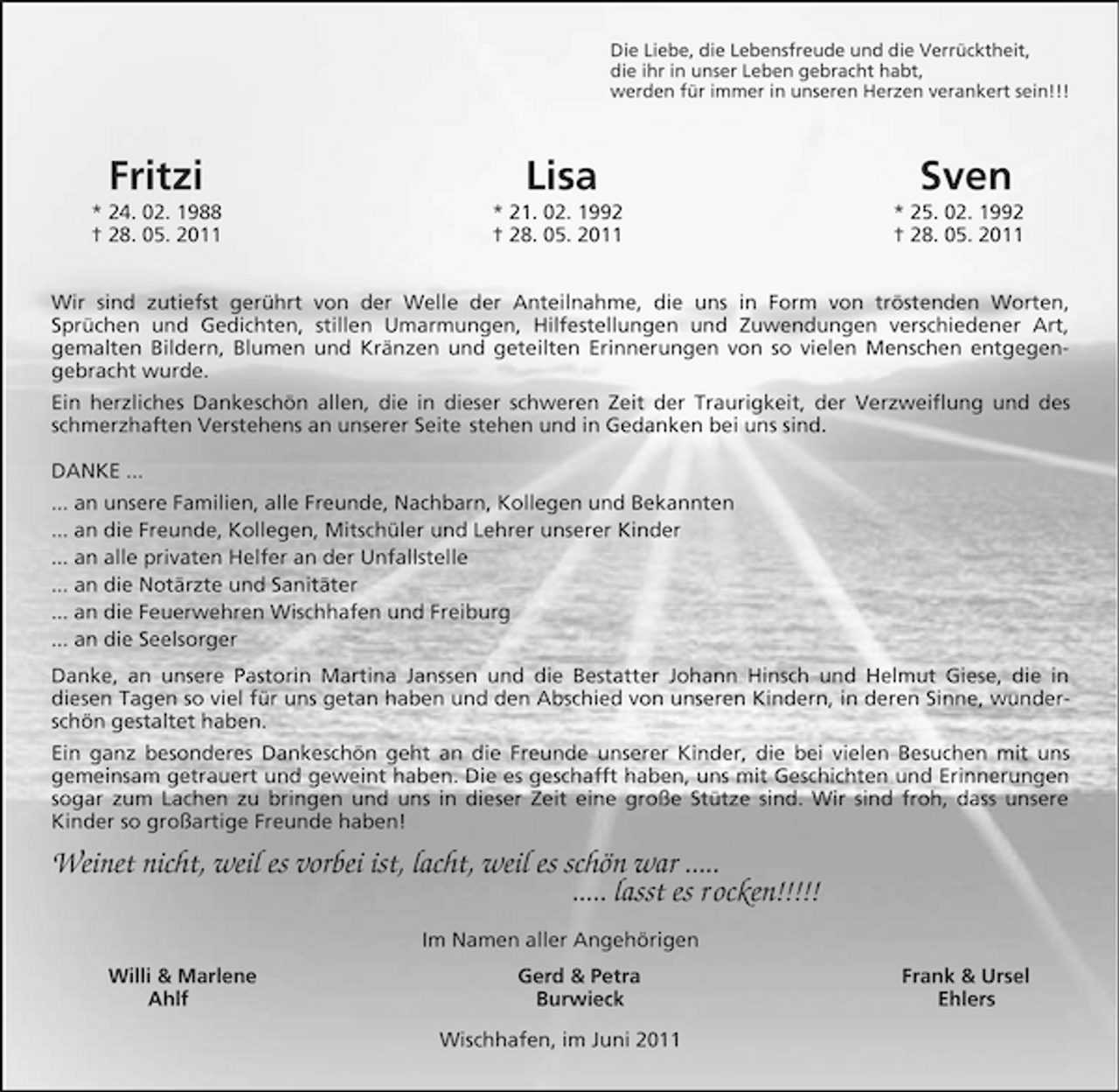 <p>Die Liebe, die Lebensfreude und die Verrücktheit, die ihr in unser Leben gebracht habt, werden für immer in unseren Herzen verankert sein!!!</p><p>Fritzi<br />* 24. 02. 1988 † 28. 05. 2011</p><p>Lisa<br />* 21. 02. 1992 † 28. 05. 2011</p><p>Sven<br />* 25. 02. 1992 † 28. 05. 2011</p><p>Wir sind zutiefst gerührt von der Welle der Anteilnahme, die uns in Form von tröstenden Worten, Sprüchen und Gedichten, stillen Umarmungen, Hilfestellungen und Zuwendungen verschiedener Art, gemalten Bildern, Blumen und Kränzen und geteilten Erinnerungen von so vielen Menschen entgegengebracht wurde. Ein herzliches Dankeschön allen, die in dieser schweren Zeit der Traurigkeit, der Verzweiflung und des schmerzhaften Verstehens an unserer Seite stehen und in Gedanken bei uns sind. DANKE ... ... an unsere Familien, alle Freunde, Nachbarn, Kollegen und Bekannten ... an die Freunde, Kollegen, Mitschüler und Lehrer unserer Kinder ... an alle privaten Helfer an der Unfallstelle ... an die Notärzte und Sanitäter ... an die Feuerwehren Wischhafen und Freiburg ... an die Seelsorger Danke, an unsere Pastorin Martina Janssen und die Bestatter Johann Hinsch und Helmut Giese, die in diesen Tagen so viel für uns getan haben und den Abschied von unseren Kindern, in deren Sinne, wunderschön gestaltet haben. Ein ganz besonderes Dankeschön geht an die Freunde unserer Kinder, die bei vielen Besuchen mit uns gemeinsam getrauert und geweint haben. Die es geschafft haben, uns mit Geschichten und Erinnerungen sogar zum Lachen zu bringen und uns in dieser Zeit eine große Stütze sind. Wir sind froh, dass unsere Kinder so großartige Freunde haben!</p><p>Weinet nicht, weil es vorbei ist, lacht, weil es schön war ..... ..... lasst es r ocken!!!!!<br />Im Namen aller Angehörigen Willi &amp; Marlene Ahlf Gerd &amp; Petra Burwieck Wischhafen, im Juni 2011 Frank &amp; Ursel Ehlers</p>