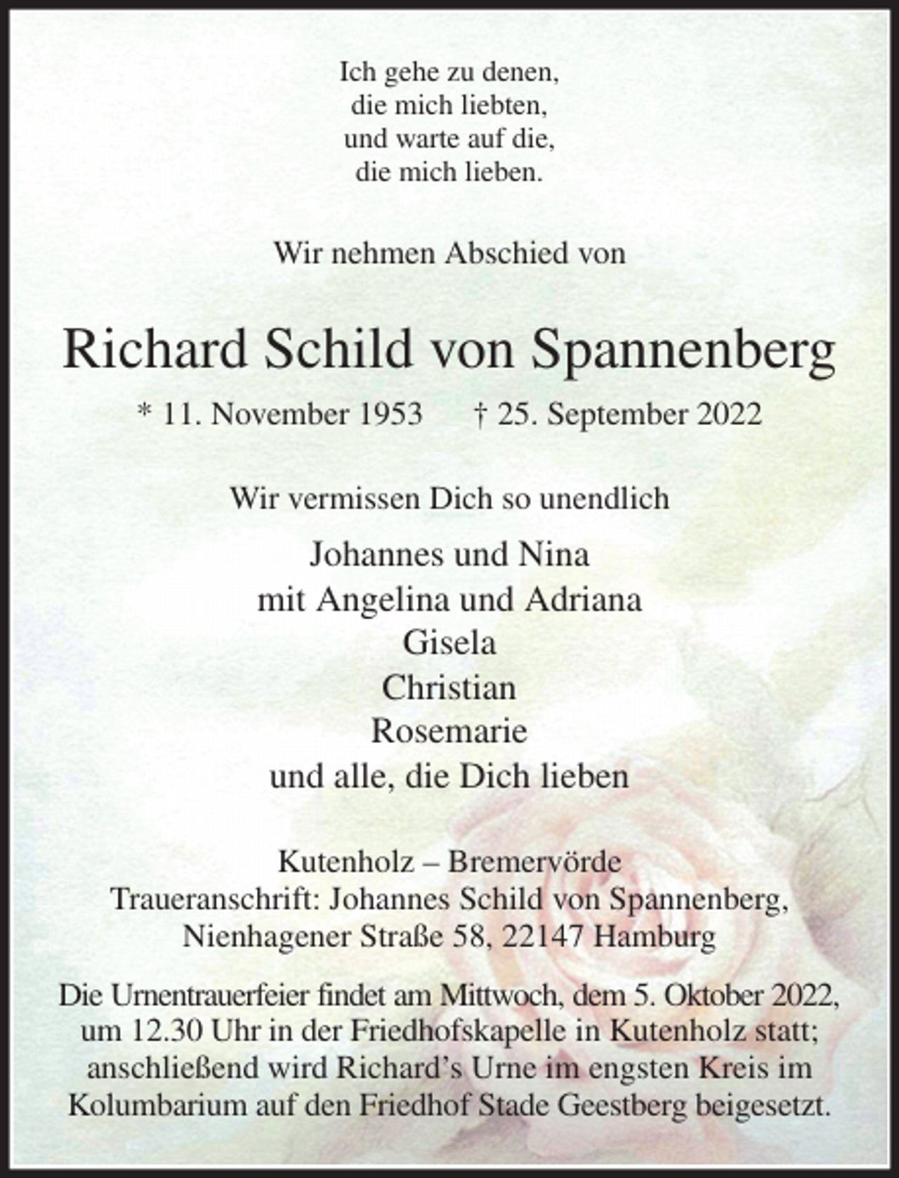 <p>Ich gehe zu denen,<br />die mich liebten,<br />und warte auf die,<br />die mich lieben.<br />Wir nehmen Abschied von<br />Richard Schild von Spannenberg<br />* 11. November 1953 † 25. September 2022<br />Wir vermissen Dich so unendlich<br />Johannes und Nina<br />mit Angelina und Adriana<br />Gisela<br />Christian<br />Rosemarie<br />und alle, die Dich lieben<br />Kutenholz - Bremervörde<br />Traueranschrift: Johannes Schild von Spannenberg,<br />Nienhagener Straße 58, 22147 Hamburg<br />Die Urnentrauerfeier findet am Mittwoch, dem 5. Oktober 2022,<br />um 12.30 Uhr in der Friedhofskapelle in Kutenholz statt; anschließend wird Richard's Urne im engsten Kreis im Kolumbarium auf den Friedhof Stade Geestberg beigesetzt.</p>