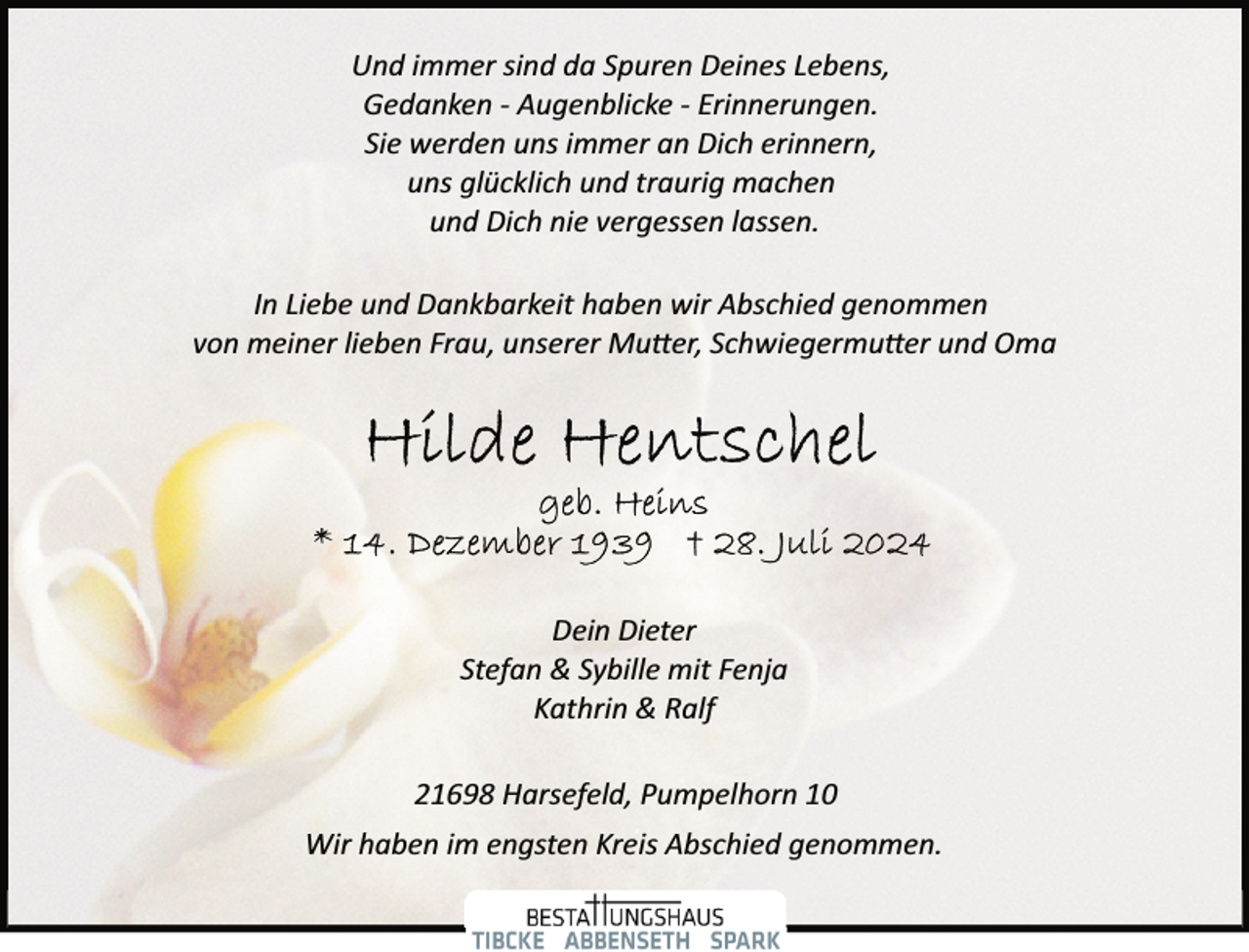 <p>Und immer sind da Spuren Deines Lebens,<br />Gedanken ­ Augenblicke ­ Erinnerungen.<br />Sie werden uns immer an Dich erinnern,<br />uns glücklich und traurig machen<br />und Dich nie vergessen lassen.<br />In Liebe und Dankbarkeit haben wir Abschied genommen<br />von meiner lieben Frau, unserer Mu�er, Schwiegermu�er und Oma</p><p>Dein Dieter<br />Stefan &amp; Sybille mit Fenja<br />Kathrin &amp; Ralf<br />21698 Harsefeld, Pumpelhorn 10<br />Wir haben im engsten Kreis Abschied genommen.</p>