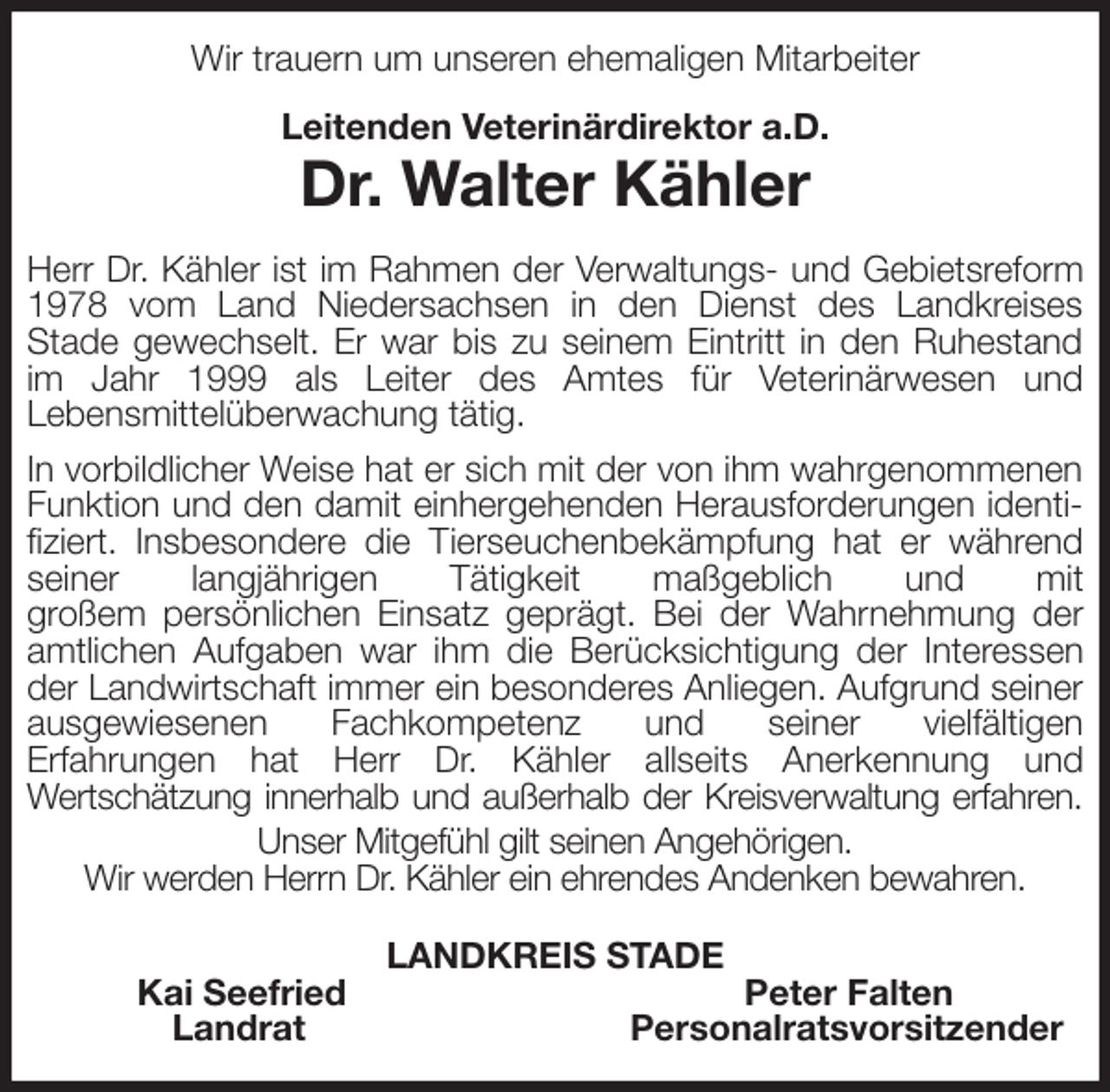 <p>Wir trauern um unseren ehemaligen Mitarbeiter<br />Leitenden Veterinärdirektor a.D.<br />Dr. Walter Kähler<br />Herr Dr. Kähler ist im Rahmen der Verwaltungs- und Gebietsreform 1978 vom Land Niedersachsen in den Dienst des Landkreises<br />Stade gewechselt. Er war bis zu seinem Eintritt in den Ruhestand im Jahr 1999 als Leiter des Amtes für Veterinärwesen und<br />Lebensmittelüberwachung tätig.<br />In vorbildlicher Weise hat er sich mit der von ihm wahrgenommenen<br />Funktion und den damit einhergehenden Herausforderungen identifiziert. Insbesondere die Tierseuchenbekämpfung hat er während seiner langjährigen Tätigkeit maßgeblich und mit<br />großem persönlichen Einsatz geprägt. Bei der Wahrnehmung der amtlichen Aufgaben war ihm die Berücksichtigung der Interessen der Landwirtschaft immer ein besonderes Anliegen. Aufgrund seiner ausgewiesenen Fachkompetenz und seiner vielfältigen<br />Erfahrungen hat Herr Dr. Kähler allseits Anerkennung und<br />Wertschätzung innerhalb und außerhalb der Kreisverwaltung erfahren.<br />Unser Mitgefühl gilt seinen Angehörigen.<br />Wir werden Herrn Dr. Kähler ein ehrendes Andenken bewahren.<br />LANDKREIS STADE<br />Kai Seefried Peter Falten<br />Landrat Personalratsvorsitzender</p>