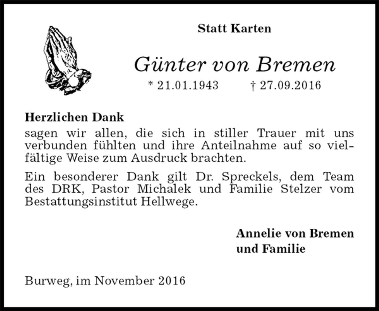 <p>Statt Karten<br />Günter von Bremen<br />* 21.01.1943 † 27.09.2016<br />Herzlichen Dank<br />sagen wir allen, die sich in stiller Trauer mit uns<br />verbunden fühlten und ihre Anteilnahme auf so viel-fältige Weise zum Ausdruck brachten.<br />Ein besonderer Dank gilt Dr. Spreckels, dem Team<br />des DRK, Pastor Michalek und Familie Stelzer vom<br />Bestattungsinstitut Hellwege.<br />Annelie von Bremen<br />und Familie<br />Burweg, im November 2016</p>